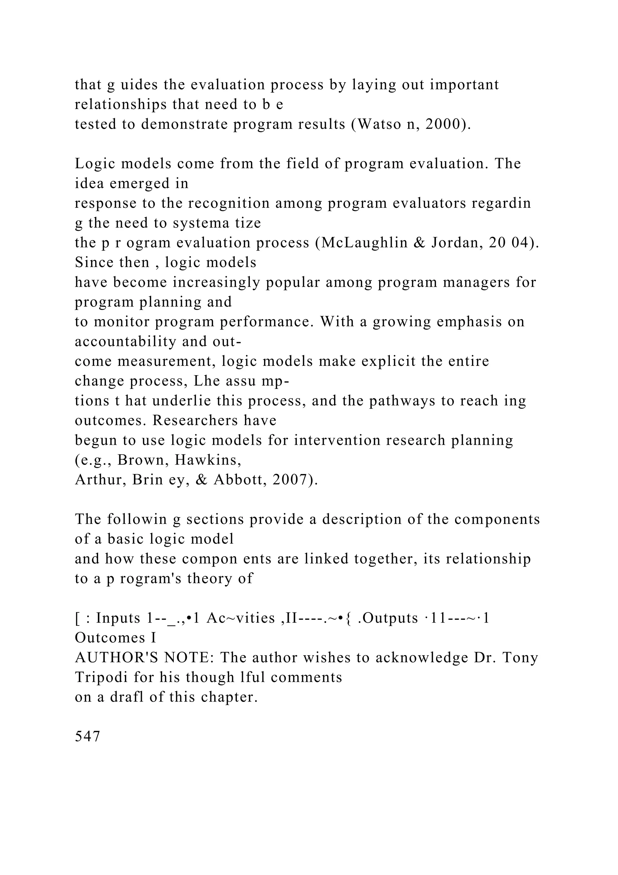 that g uides the evaluation process by laying out important
relationships that need to b e
tested to demonstrate program results (Watso n, 2000).
Logic models come from the field of program evaluation. The
idea emerged in
response to the recognition among program evaluators regardin
g the need to systema tize
the p r ogram evaluation process (McLaughlin & Jordan, 20 04).
Since then , logic models
have become increasingly popular among program managers for
program planning and
to monitor program performance. With a growing emphasis on
accountability and out-
come measurement, logic models make explicit the entire
change process, Lhe assu mp-
tions t hat underlie this process, and the pathways to reach ing
outcomes. Researchers have
begun to use logic models for intervention research planning
(e.g., Brown, Hawkins,
Arthur, Brin ey, & Abbott, 2007).
The followin g sections provide a description of the components
of a basic logic model
and how these compon ents are linked together, its relationship
to a p rogram's theory of
[ : Inputs 1--_.,•1 Ac~vities ,II----.~•{ .Outputs ·11---~·1
Outcomes I
AUTHOR'S NOTE: The author wishes to acknowledge Dr. Tony
Tripodi for his though lful comments
on a drafl of this chapter.
547
 