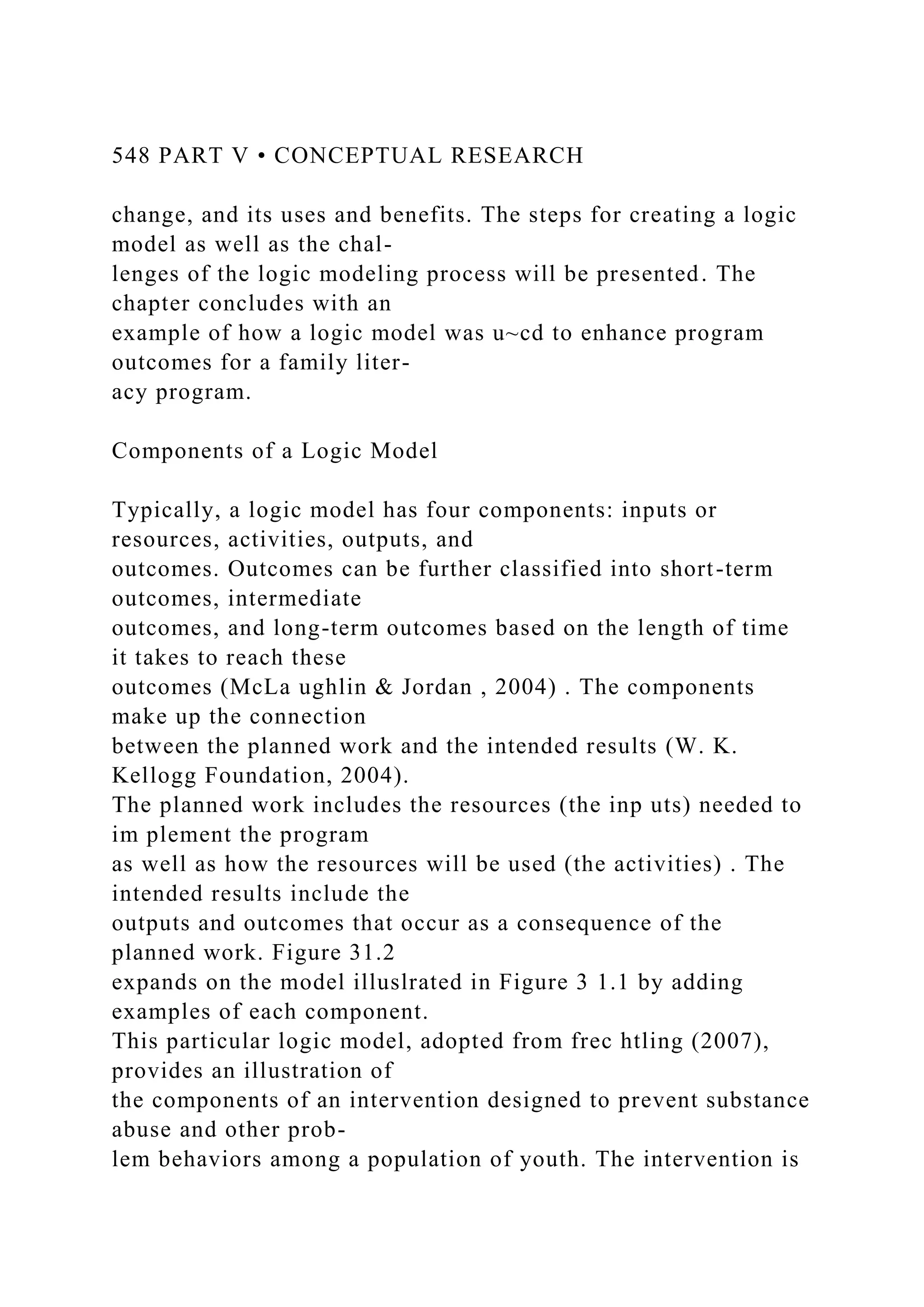 548 PART V • CONCEPTUAL RESEARCH
change, and its uses and benefits. The steps for creating a logic
model as well as the chal-
lenges of the logic modeling process will be presented. The
chapter concludes with an
example of how a logic model was u~cd to enhance program
outcomes for a family liter-
acy program.
Components of a Logic Model
Typically, a logic model has four components: inputs or
resources, activities, outputs, and
outcomes. Outcomes can be further classified into short-term
outcomes, intermediate
outcomes, and long-term outcomes based on the length of time
it takes to reach these
outcomes (McLa ughlin & Jordan , 2004) . The components
make up the connection
between the planned work and the intended results (W. K.
Kellogg Foundation, 2004).
The planned work includes the resources (the inp uts) needed to
im plement the program
as well as how the resources will be used (the activities) . The
intended results include the
outputs and outcomes that occur as a consequence of the
planned work. Figure 31.2
expands on the model illuslrated in Figure 3 1.1 by adding
examples of each component.
This particular logic model, adopted from frec htling (2007),
provides an illustration of
the components of an intervention designed to prevent substance
abuse and other prob-
lem behaviors among a population of youth. The intervention is
 