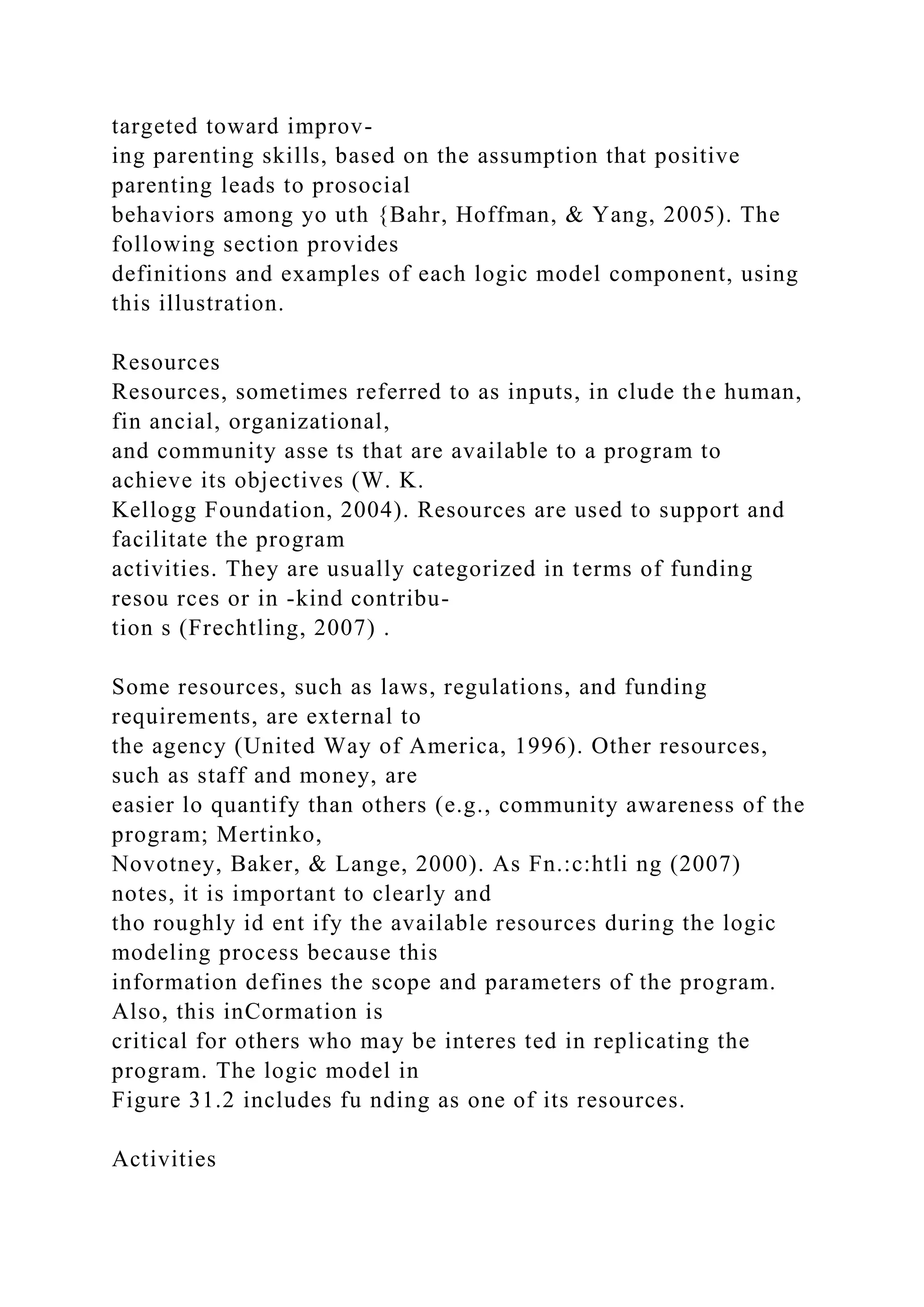 targeted toward improv-
ing parenting skills, based on the assumption that positive
parenting leads to prosocial
behaviors among yo uth {Bahr, Hoffman, & Yang, 2005). The
following section provides
definitions and examples of each logic model component, using
this illustration.
Resources
Resources, sometimes referred to as inputs, in clude the human,
fin ancial, organizational,
and community asse ts that are available to a program to
achieve its objectives (W. K.
Kellogg Foundation, 2004). Resources are used to support and
facilitate the program
activities. They are usually categorized in terms of funding
resou rces or in -kind contribu-
tion s (Frechtling, 2007) .
Some resources, such as laws, regulations, and funding
requirements, are external to
the agency (United Way of America, 1996). Other resources,
such as staff and money, are
easier lo quantify than others (e.g., community awareness of the
program; Mertinko,
Novotney, Baker, & Lange, 2000). As Fn.:c:htli ng (2007)
notes, it is important to clearly and
tho roughly id ent ify the available resources during the logic
modeling process because this
information defines the scope and parameters of the program.
Also, this inCormation is
critical for others who may be interes ted in replicating the
program. The logic model in
Figure 31.2 includes fu nding as one of its resources.
Activities
 