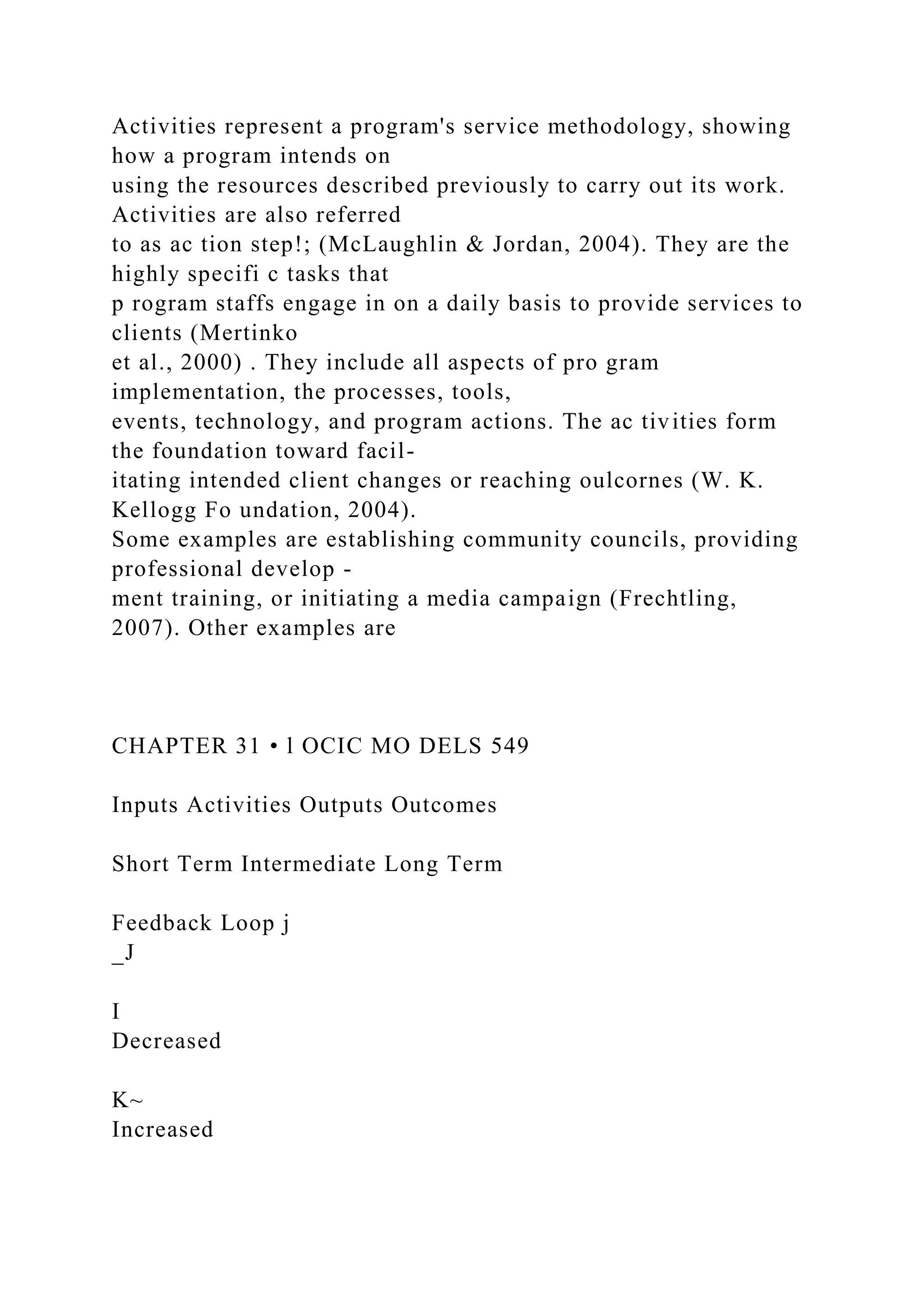 Activities represent a program's service methodology, showing
how a program intends on
using the resources described previously to carry out its work.
Activities are also referred
to as ac tion step!; (McLaughlin & Jordan, 2004). They are the
highly specifi c tasks that
p rogram staffs engage in on a daily basis to provide services to
clients (Mertinko
et al., 2000) . They include all aspects of pro gram
implementation, the processes, tools,
events, technology, and program actions. The ac tivities form
the foundation toward facil-
itating intended client changes or reaching oulcornes (W. K.
Kellogg Fo undation, 2004).
Some examples are establishing community councils, providing
professional develop -
ment training, or initiating a media campaign (Frechtling,
2007). Other examples are
CHAPTER 31 • l OCIC MO DELS 549
Inputs Activities Outputs Outcomes
Short Term Intermediate Long Term
Feedback Loop j
_J
I
Decreased
K~
Increased
 