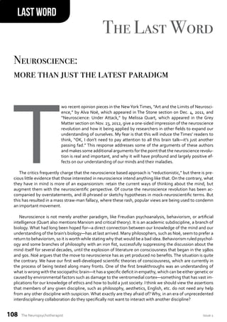The Neuropsychotherapist issue 1
108
Last Word
The Last Word
T
wo recent opinion pieces in the NewYork Times, “Art and the Limits of Neurosci-
ence,” by Alva Noë, which appeared in The Stone section on Dec. 4, 2011, and
“Neuroscience: Under Attack,” by Melissa Quart, which appeared in the Grey
Matter section on Nov. 23, 2012, give a one-sided impression of the neuroscience
revolution and how it being applied by researchers in other ields to expand our
understanding of ourselves. My fear is that this will induce the Times’ readers to
think, “OK, I don’t need to pay attention to all this brain talk—it’s just another
passing fad.” This response addresses some of the arguments of these authors
and makes some additional arguments for the point that the neuroscience revolu-
tion is real and important, and why it will have profound and largely positive ef-
fects on our understanding of our minds and their maladies.
The critics frequently charge that the neuroscience based approach is “reductionistic,” but there is pre-
cious little evidence that those interested in neuroscience intend anything like that. On the contrary, what
they have in mind is more of an expansionism: retain the current ways of thinking about the mind, but
augment them with the neuroscientiic perspective. Of course the neuroscience revolution has been ac-
companied by overstatements, and ill-phrased or sketchy hypotheses in mock-neuroscientiic terms. But
this has resulted in a mass straw-man fallacy, where these rash, popular views are being used to condemn
an important movement.
Neuroscience is not merely another paradigm, like Freudian psychoanalysis, behaviorism, or artiicial
intelligence (Quart also mentions Marxism and critical theory). It is an academic subdiscipline, a branch of
biology. What had long been hoped for—a direct connection between our knowledge of the mind and our
understanding of the brain’s biology—has at last arrived. Many philosophers, such as Noë, seem to prefer a
return to behaviorism, so it is worth while stating why that would be a bad idea. Behaviorism ruled psychol-
ogy and some branches of philosophy with an iron ist, successfully suppressing the discussion about the
mind itself for several decades, until the explosion of literature on consciousness that began in the 1980s
and 90s. Noë argues that the move to neuroscience has as yet produced no beneits. The situation is quite
the contrary. We have our irst well-developed scientiic theories of consciousness, which are currently in
the process of being tested along many fronts. One of the irst breakthroughs was an understanding of
what is wrong with the sociopathic brain—it has a speciic deicit in empathy, which can be either genetic or
caused by environmental factors such as damage to the ventromedial cortex—something that has vast im-
plications for our knowledge of ethics and how to build a just society. I think we should view the assertions
that members of any given discipline, such as philosophy, aesthetics, English, etc. do not need any help
from any other discipline with suspicion. What exactly are they afraid of? Why, in an era of unprecedented
interdisciplinary collaboration do they speciically not want to interact with another discipline?
Neuroscience:
more than just the latest paradigm
 