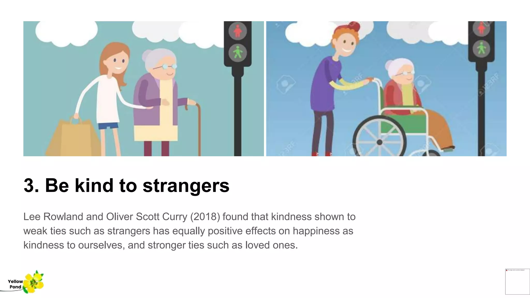 3. Be kind to strangers
Lee Rowland and Oliver Scott Curry (2018) found that kindness shown to
weak ties such as strangers has equally positive effects on happiness as
kindness to ourselves, and stronger ties such as loved ones.
Yellow
Pond
 