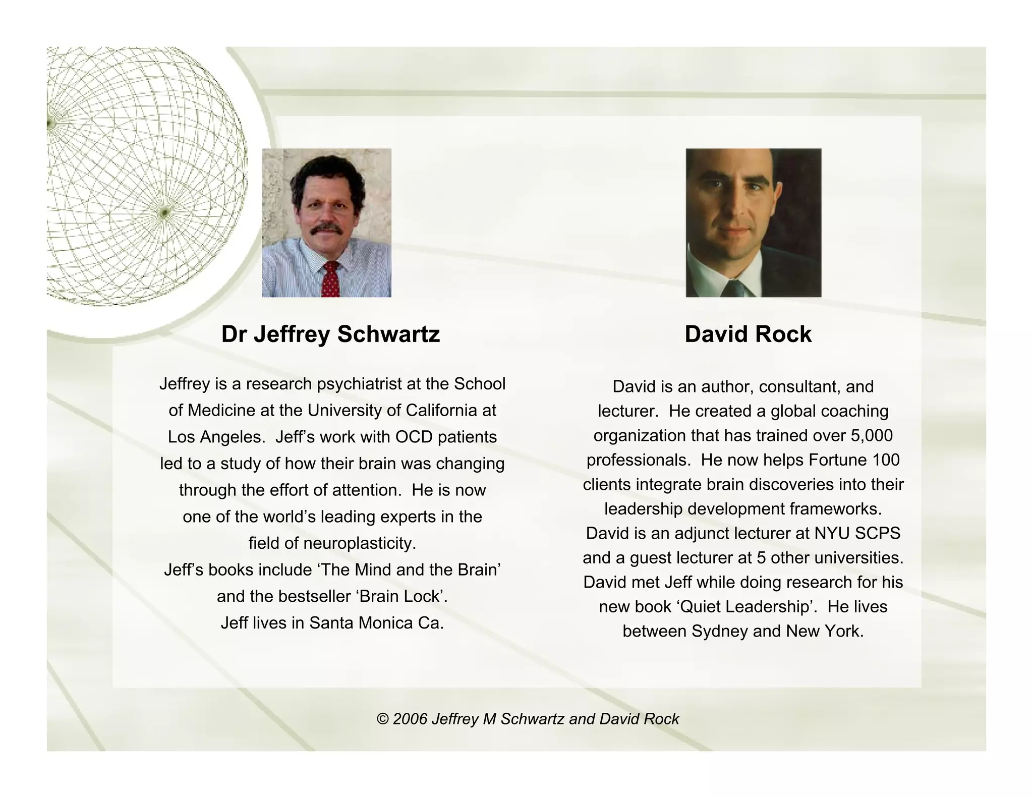 Dr Jeffrey Schwartz                                               David Rock

Jeffrey is a research psychiatrist at the School               David is an author, consultant, and
 of Medicine at the University of California at              lecturer. He created a global coaching
 Los Angeles. Jeff’s work with OCD patients                 organization that has trained over 5,000
led to a study of how their brain was changing            professionals. He now helps Fortune 100
  through the effort of attention. He is now              clients integrate brain discoveries into their
   one of the world’s leading experts in the                  leadership development frameworks.
                                                          David is an adjunct lecturer at NYU SCPS
            field of neuroplasticity.
                                                          and a guest lecturer at 5 other universities.
Jeff’s books include ‘The Mind and the Brain’
                                                          David met Jeff while doing research for his
       and the bestseller ‘Brain Lock’.
                                                             new book ‘Quiet Leadership’. He lives
        Jeff lives in Santa Monica Ca.                           between Sydney and New York.




                               © 2006 Jeffrey M Schwartz and David Rock
 