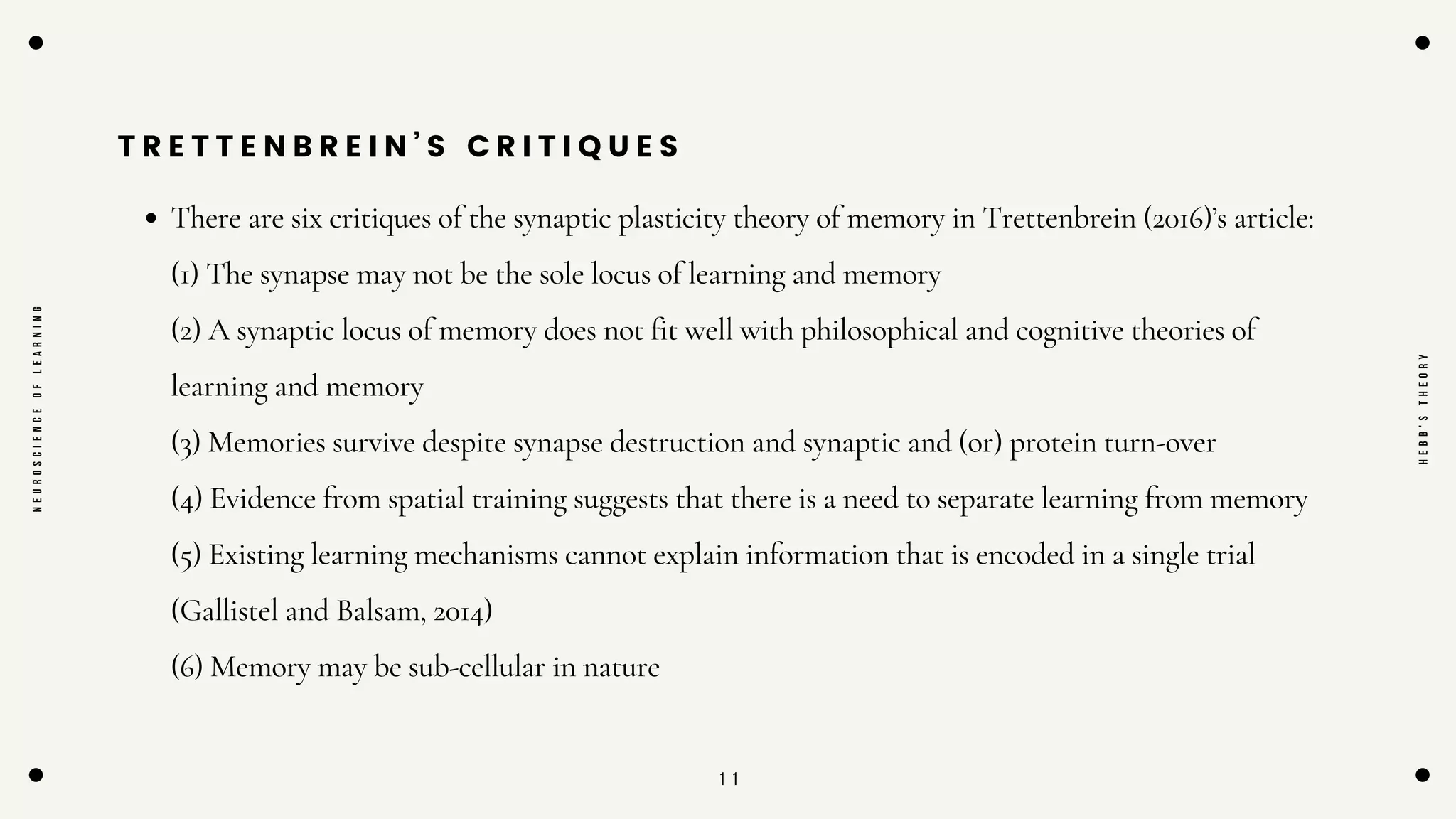 1 1
T R E T T E N B R E I N ’ S C R I T I Q U E S
There are six critiques of the synaptic plasticity theory of memory in Trettenbrein (2016)’s article:
(1) The synapse may not be the sole locus of learning and memory
(2) A synaptic locus of memory does not fit well with philosophical and cognitive theories of
learning and memory
(3) Memories survive despite synapse destruction and synaptic and (or) protein turn-over
(4) Evidence from spatial training suggests that there is a need to separate learning from memory
(5) Existing learning mechanisms cannot explain information that is encoded in a single trial
(Gallistel and Balsam, 2014)
(6) Memory may be sub-cellular in nature
N
E
U
R
O
S
C
I
E
N
C
E
O
F
L
E
A
R
N
I
N
G
H
E
B
B
'
S
T
H
E
O
R
Y
 