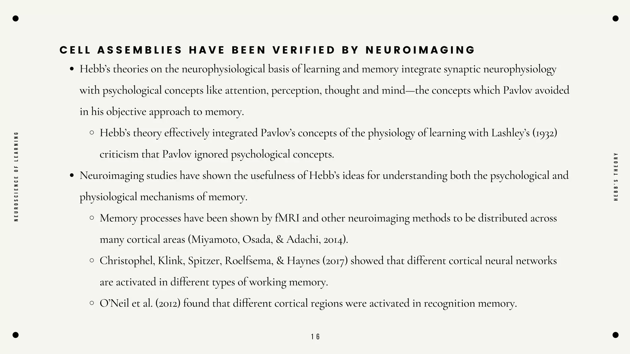 1 6
C E L L A S S E M B L I E S H A V E B E E N V E R I F I E D B Y N E U R O I M A G I N G
Hebb’s theories on the neurophysiological basis of learning and memory integrate synaptic neurophysiology
with psychological concepts like attention, perception, thought and mind—the concepts which Pavlov avoided
in his objective approach to memory.
Hebb’s theory effectively integrated Pavlov’s concepts of the physiology of learning with Lashley’s (1932)
criticism that Pavlov ignored psychological concepts.
Neuroimaging studies have shown the usefulness of Hebb’s ideas for understanding both the psychological and
physiological mechanisms of memory.
Memory processes have been shown by fMRI and other neuroimaging methods to be distributed across
many cortical areas (Miyamoto, Osada, & Adachi, 2014).
Christophel, Klink, Spitzer, Roelfsema, & Haynes (2017) showed that different cortical neural networks
are activated in different types of working memory.
O’Neil et al. (2012) found that different cortical regions were activated in recognition memory.
N
E
U
R
O
S
C
I
E
N
C
E
O
F
L
E
A
R
N
I
N
G
H
E
B
B
'
S
T
H
E
O
R
Y
 