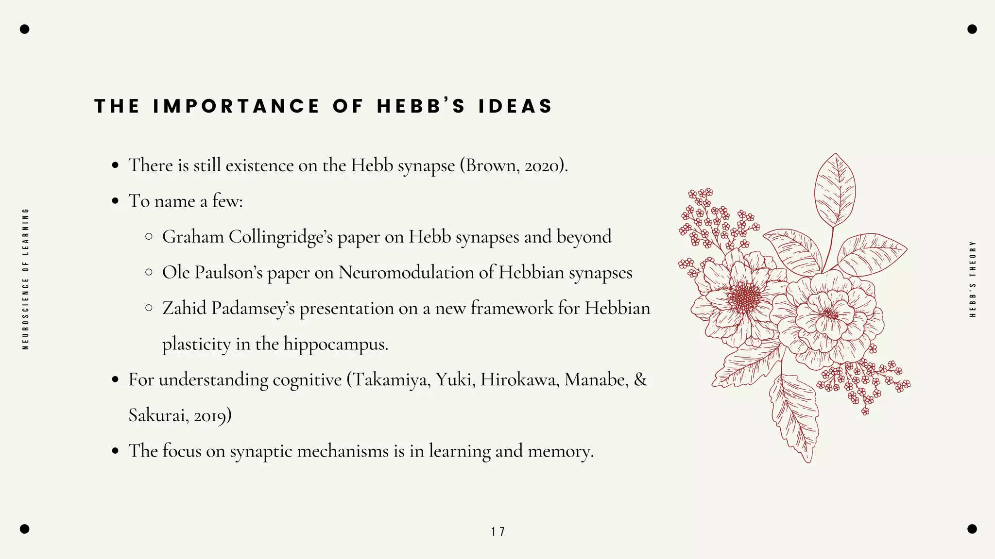 1 7
T H E I M P O R T A N C E O F H E B B ’ S I D E A S
There is still existence on the Hebb synapse (Brown, 2020).
To name a few:
Graham Collingridge’s paper on Hebb synapses and beyond
Ole Paulson’s paper on Neuromodulation of Hebbian synapses
Zahid Padamsey’s presentation on a new framework for Hebbian
plasticity in the hippocampus.
For understanding cognitive (Takamiya, Yuki, Hirokawa, Manabe, &
Sakurai, 2019)
The focus on synaptic mechanisms is in learning and memory.
N
E
U
R
O
S
C
I
E
N
C
E
O
F
L
E
A
R
N
I
N
G
H
E
B
B
'
S
T
H
E
O
R
Y
 