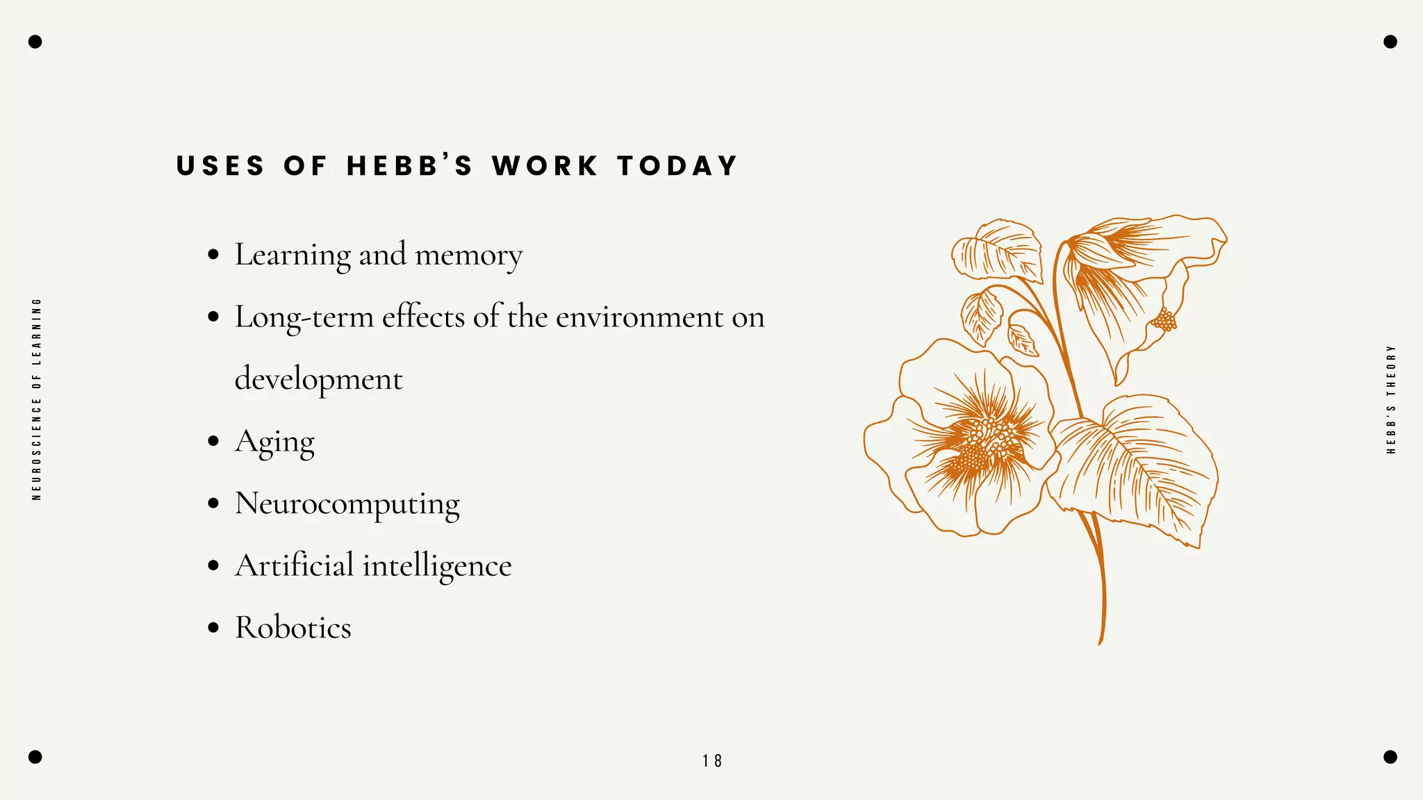 1 8
U S E S O F H E B B ’ S W O R K T O D A Y
Learning and memory
Long-term effects of the environment on
development
Aging
Neurocomputing
Artificial intelligence
Robotics
N
E
U
R
O
S
C
I
E
N
C
E
O
F
L
E
A
R
N
I
N
G
H
E
B
B
'
S
T
H
E
O
R
Y
 