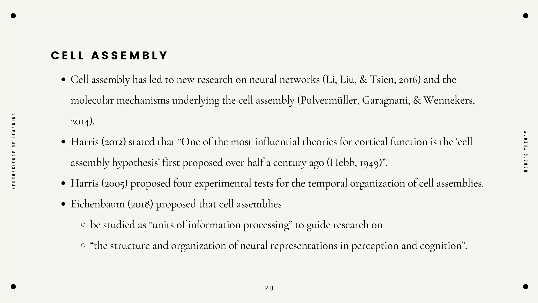 2 0
C E L L A S S E M B L Y
Cell assembly has led to new research on neural networks (Li, Liu, & Tsien, 2016) and the
molecular mechanisms underlying the cell assembly (Pulvermüller, Garagnani, & Wennekers,
2014).
Harris (2012) stated that “One of the most influential theories for cortical function is the ‘cell
assembly hypothesis’ first proposed over half a century ago (Hebb, 1949)”.
Harris (2005) proposed four experimental tests for the temporal organization of cell assemblies.
Eichenbaum (2018) proposed that cell assemblies
be studied as “units of information processing” to guide research on
“the structure and organization of neural representations in perception and cognition”.
N
E
U
R
O
S
C
I
E
N
C
E
O
F
L
E
A
R
N
I
N
G
H
E
B
B
'
S
T
H
E
O
R
Y
 