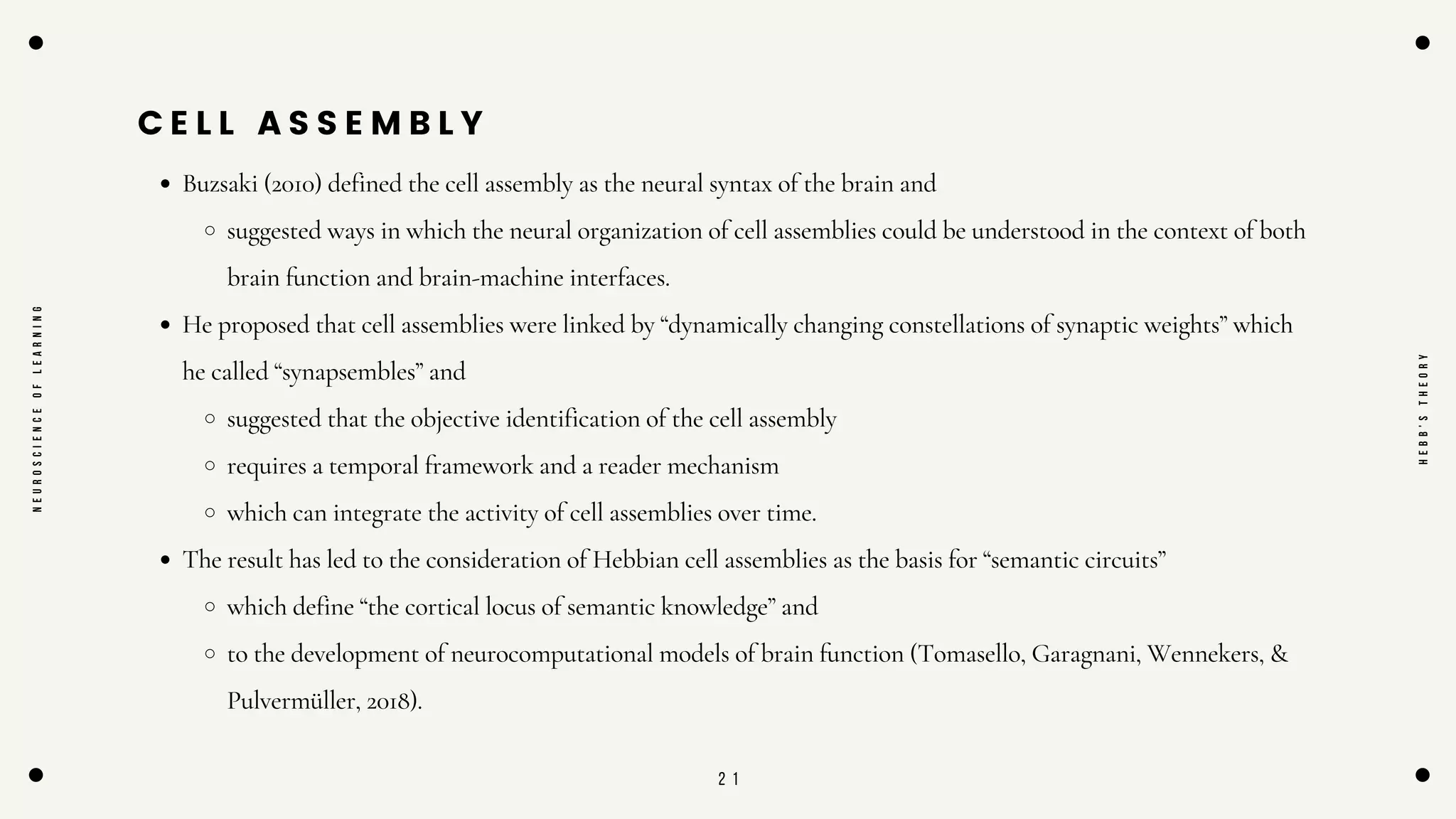 2 1
C E L L A S S E M B L Y
Buzsaki (2010) defined the cell assembly as the neural syntax of the brain and
suggested ways in which the neural organization of cell assemblies could be understood in the context of both
brain function and brain-machine interfaces.
He proposed that cell assemblies were linked by “dynamically changing constellations of synaptic weights” which
he called “synapsembles” and
suggested that the objective identification of the cell assembly
requires a temporal framework and a reader mechanism
which can integrate the activity of cell assemblies over time.
The result has led to the consideration of Hebbian cell assemblies as the basis for “semantic circuits”
which define “the cortical locus of semantic knowledge” and
to the development of neurocomputational models of brain function (Tomasello, Garagnani, Wennekers, &
Pulvermüller, 2018).
N
E
U
R
O
S
C
I
E
N
C
E
O
F
L
E
A
R
N
I
N
G
H
E
B
B
'
S
T
H
E
O
R
Y
 