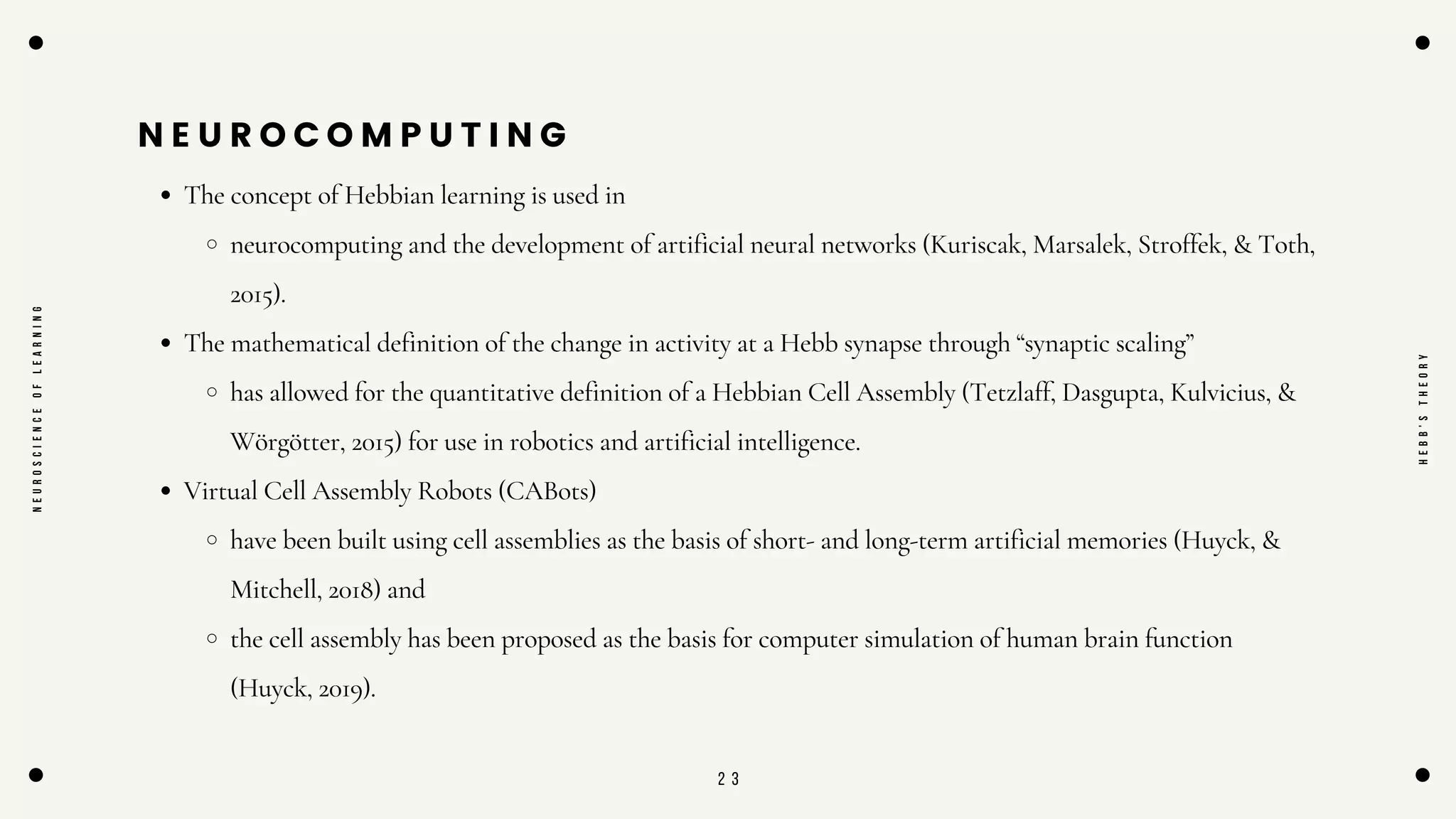 2 3
N E U R O C O M P U T I N G
The concept of Hebbian learning is used in
neurocomputing and the development of artificial neural networks (Kuriscak, Marsalek, Stroffek, & Toth,
2015).
The mathematical definition of the change in activity at a Hebb synapse through “synaptic scaling”
has allowed for the quantitative definition of a Hebbian Cell Assembly (Tetzlaff, Dasgupta, Kulvicius, &
Wörgötter, 2015) for use in robotics and artificial intelligence.
Virtual Cell Assembly Robots (CABots)
have been built using cell assemblies as the basis of short- and long-term artificial memories (Huyck, &
Mitchell, 2018) and
the cell assembly has been proposed as the basis for computer simulation of human brain function
(Huyck, 2019).
N
E
U
R
O
S
C
I
E
N
C
E
O
F
L
E
A
R
N
I
N
G
H
E
B
B
'
S
T
H
E
O
R
Y
 