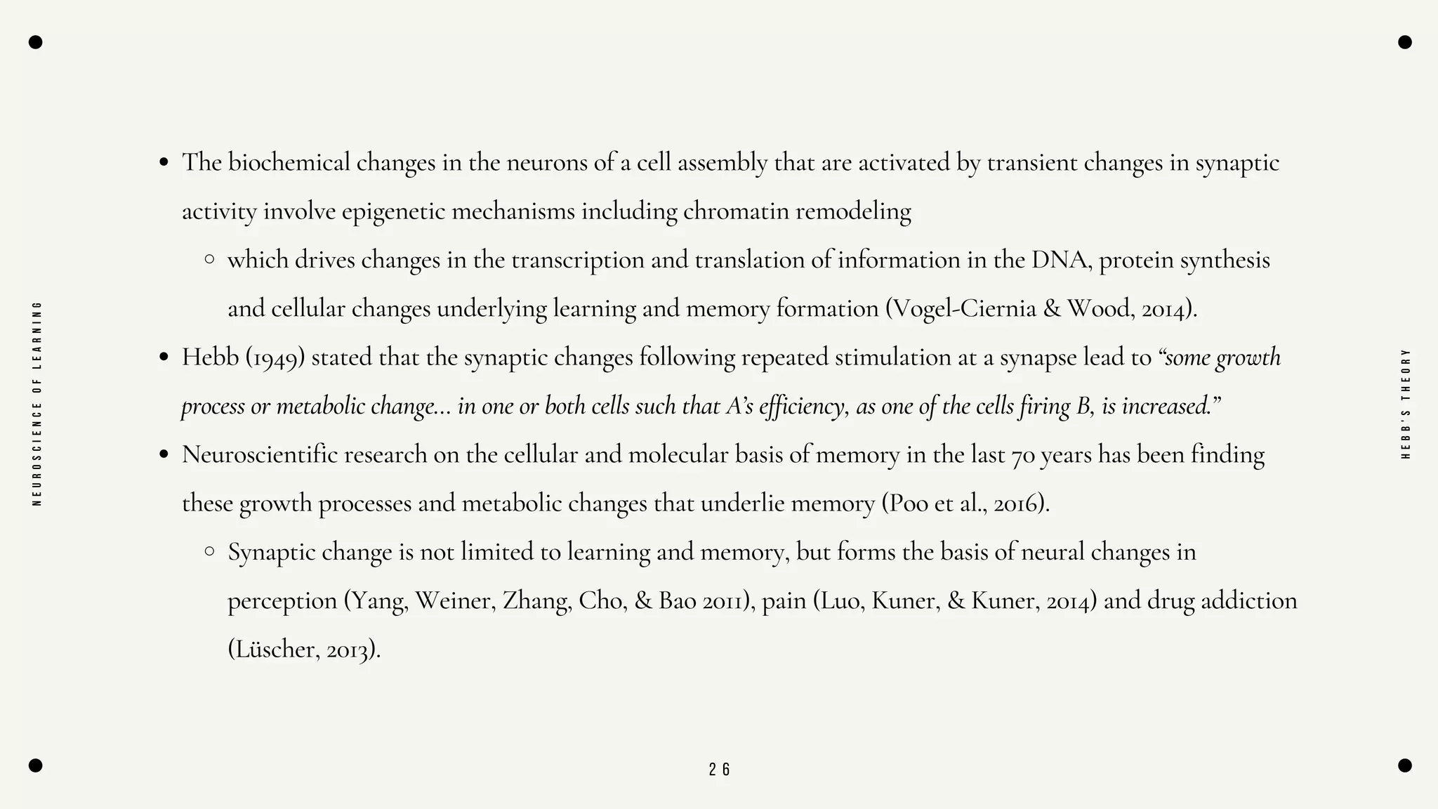 2 6
The biochemical changes in the neurons of a cell assembly that are activated by transient changes in synaptic
activity involve epigenetic mechanisms including chromatin remodeling
which drives changes in the transcription and translation of information in the DNA, protein synthesis
and cellular changes underlying learning and memory formation (Vogel-Ciernia & Wood, 2014).
Hebb (1949) stated that the synaptic changes following repeated stimulation at a synapse lead to “some growth
process or metabolic change… in one or both cells such that A’s efficiency, as one of the cells firing B, is increased.”
Neuroscientific research on the cellular and molecular basis of memory in the last 70 years has been finding
these growth processes and metabolic changes that underlie memory (Poo et al., 2016).
Synaptic change is not limited to learning and memory, but forms the basis of neural changes in
perception (Yang, Weiner, Zhang, Cho, & Bao 2011), pain (Luo, Kuner, & Kuner, 2014) and drug addiction
(Lüscher, 2013).
N
E
U
R
O
S
C
I
E
N
C
E
O
F
L
E
A
R
N
I
N
G
H
E
B
B
'
S
T
H
E
O
R
Y
 