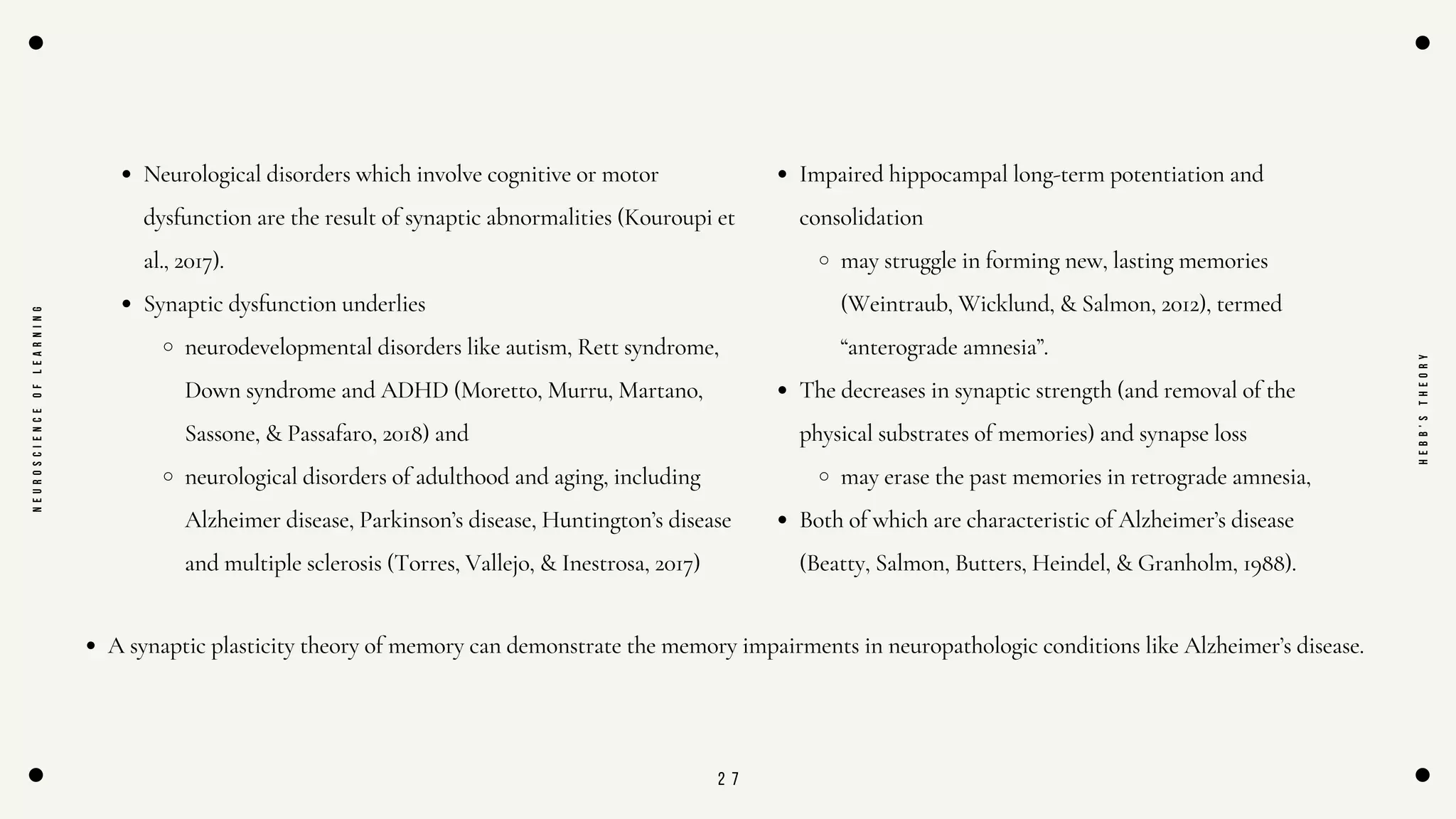 2 7
Neurological disorders which involve cognitive or motor
dysfunction are the result of synaptic abnormalities (Kouroupi et
al., 2017).
Synaptic dysfunction underlies
neurodevelopmental disorders like autism, Rett syndrome,
Down syndrome and ADHD (Moretto, Murru, Martano,
Sassone, & Passafaro, 2018) and
neurological disorders of adulthood and aging, including
Alzheimer disease, Parkinson’s disease, Huntington’s disease
and multiple sclerosis (Torres, Vallejo, & Inestrosa, 2017)
N
E
U
R
O
S
C
I
E
N
C
E
O
F
L
E
A
R
N
I
N
G
H
E
B
B
'
S
T
H
E
O
R
Y
Impaired hippocampal long-term potentiation and
consolidation
may struggle in forming new, lasting memories
(Weintraub, Wicklund, & Salmon, 2012), termed
“anterograde amnesia”.
The decreases in synaptic strength (and removal of the
physical substrates of memories) and synapse loss
may erase the past memories in retrograde amnesia,
Both of which are characteristic of Alzheimer’s disease
(Beatty, Salmon, Butters, Heindel, & Granholm, 1988).
A synaptic plasticity theory of memory can demonstrate the memory impairments in neuropathologic conditions like Alzheimer’s disease.
 