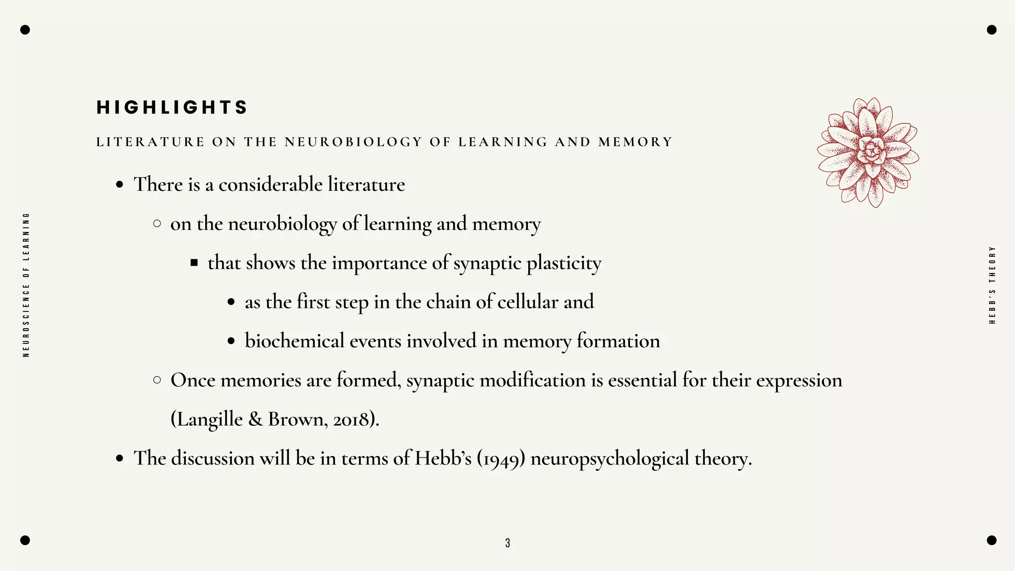 3
H I G H L I G H T S
L I T E R A T U R E O N T H E N E U R O B I O L O G Y O F L E A R N I N G A N D M E M O R Y
There is a considerable literature
on the neurobiology of learning and memory
that shows the importance of synaptic plasticity
as the first step in the chain of cellular and
biochemical events involved in memory formation
Once memories are formed, synaptic modification is essential for their expression
(Langille & Brown, 2018).
The discussion will be in terms of Hebb’s (1949) neuropsychological theory.
N
E
U
R
O
S
C
I
E
N
C
E
O
F
L
E
A
R
N
I
N
G
H
E
B
B
'
S
T
H
E
O
R
Y
 