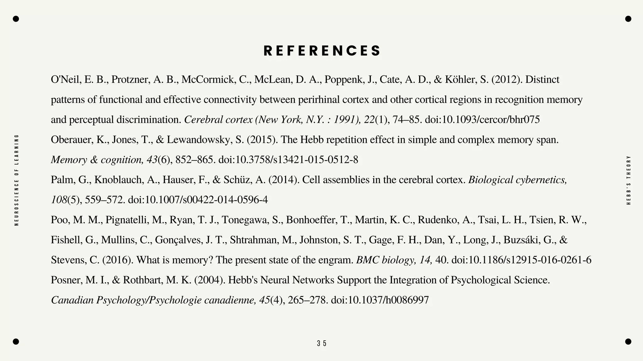3 5
Posner, M. I., & Rothbart, M. K. (2004). Hebb's Neural Networks Support the Integration of Psychological Science.
Canadian Psychology/Psychologie canadienne, 45(4), 265–278. doi:10.1037/h0086997
O'Neil, E. B., Protzner, A. B., McCormick, C., McLean, D. A., Poppenk, J., Cate, A. D., & Köhler, S. (2012). Distinct
patterns of functional and effective connectivity between perirhinal cortex and other cortical regions in recognition memory
and perceptual discrimination. Cerebral cortex (New York, N.Y. : 1991), 22(1), 74–85. doi:10.1093/cercor/bhr075
Oberauer, K., Jones, T., & Lewandowsky, S. (2015). The Hebb repetition effect in simple and complex memory span.
Memory & cognition, 43(6), 852–865. doi:10.3758/s13421-015-0512-8
Palm, G., Knoblauch, A., Hauser, F., & Schüz, A. (2014). Cell assemblies in the cerebral cortex. Biological cybernetics,
108(5), 559–572. doi:10.1007/s00422-014-0596-4
Poo, M. M., Pignatelli, M., Ryan, T. J., Tonegawa, S., Bonhoeffer, T., Martin, K. C., Rudenko, A., Tsai, L. H., Tsien, R. W.,
Fishell, G., Mullins, C., Gonçalves, J. T., Shtrahman, M., Johnston, S. T., Gage, F. H., Dan, Y., Long, J., Buzsáki, G., &
Stevens, C. (2016). What is memory? The present state of the engram. BMC biology, 14, 40. doi:10.1186/s12915-016-0261-6
N
E
U
R
O
S
C
I
E
N
C
E
O
F
L
E
A
R
N
I
N
G
H
E
B
B
'
S
T
H
E
O
R
Y
R E F E R E N C E S
 