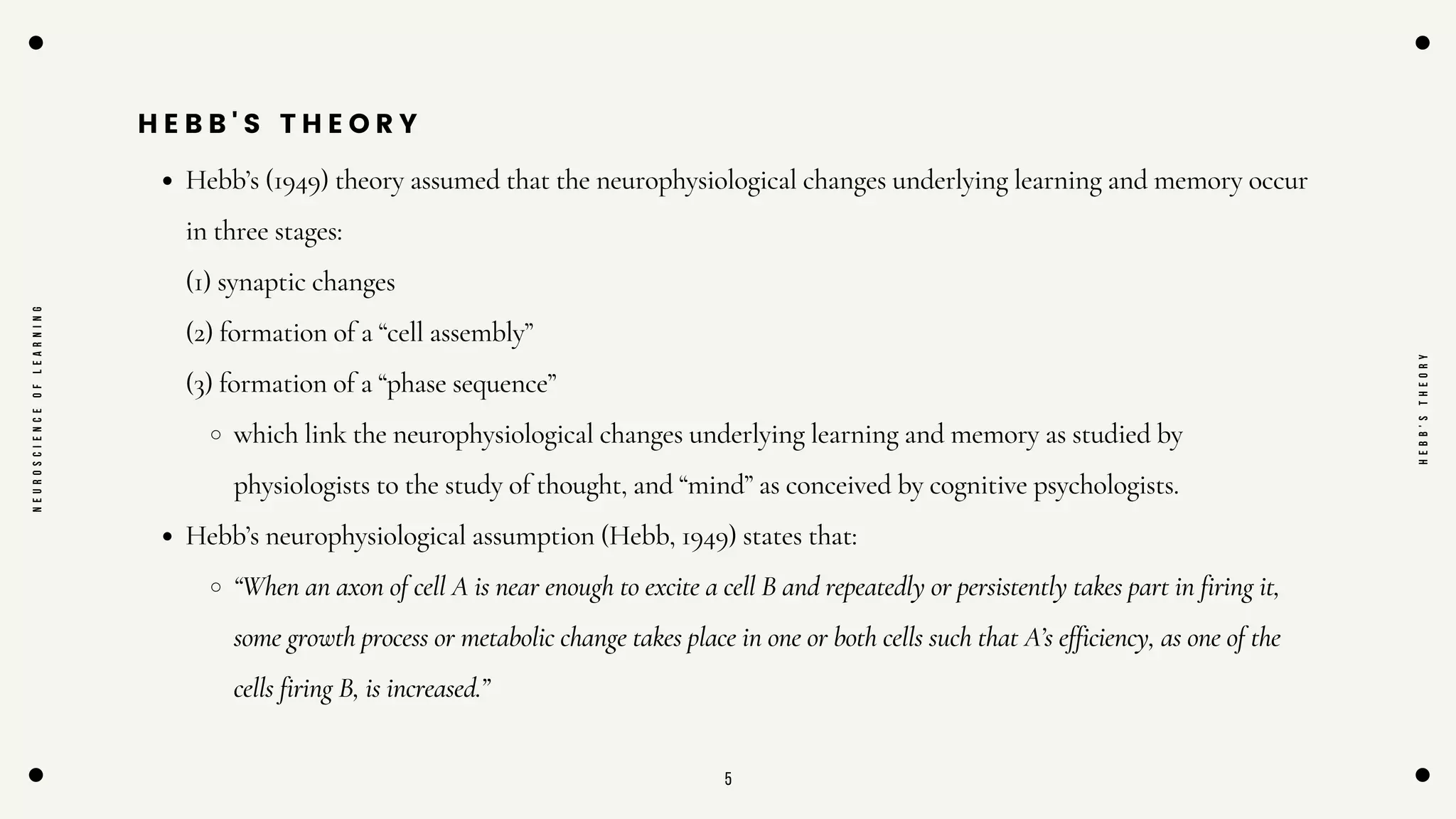 5
H E B B ' S T H E O R Y
Hebb’s (1949) theory assumed that the neurophysiological changes underlying learning and memory occur
in three stages:
(1) synaptic changes
(2) formation of a “cell assembly”
(3) formation of a “phase sequence”
which link the neurophysiological changes underlying learning and memory as studied by
physiologists to the study of thought, and “mind” as conceived by cognitive psychologists.
Hebb’s neurophysiological assumption (Hebb, 1949) states that:
“When an axon of cell A is near enough to excite a cell B and repeatedly or persistently takes part in firing it,
some growth process or metabolic change takes place in one or both cells such that A’s efficiency, as one of the
cells firing B, is increased.”
N
E
U
R
O
S
C
I
E
N
C
E
O
F
L
E
A
R
N
I
N
G
H
E
B
B
'
S
T
H
E
O
R
Y
 