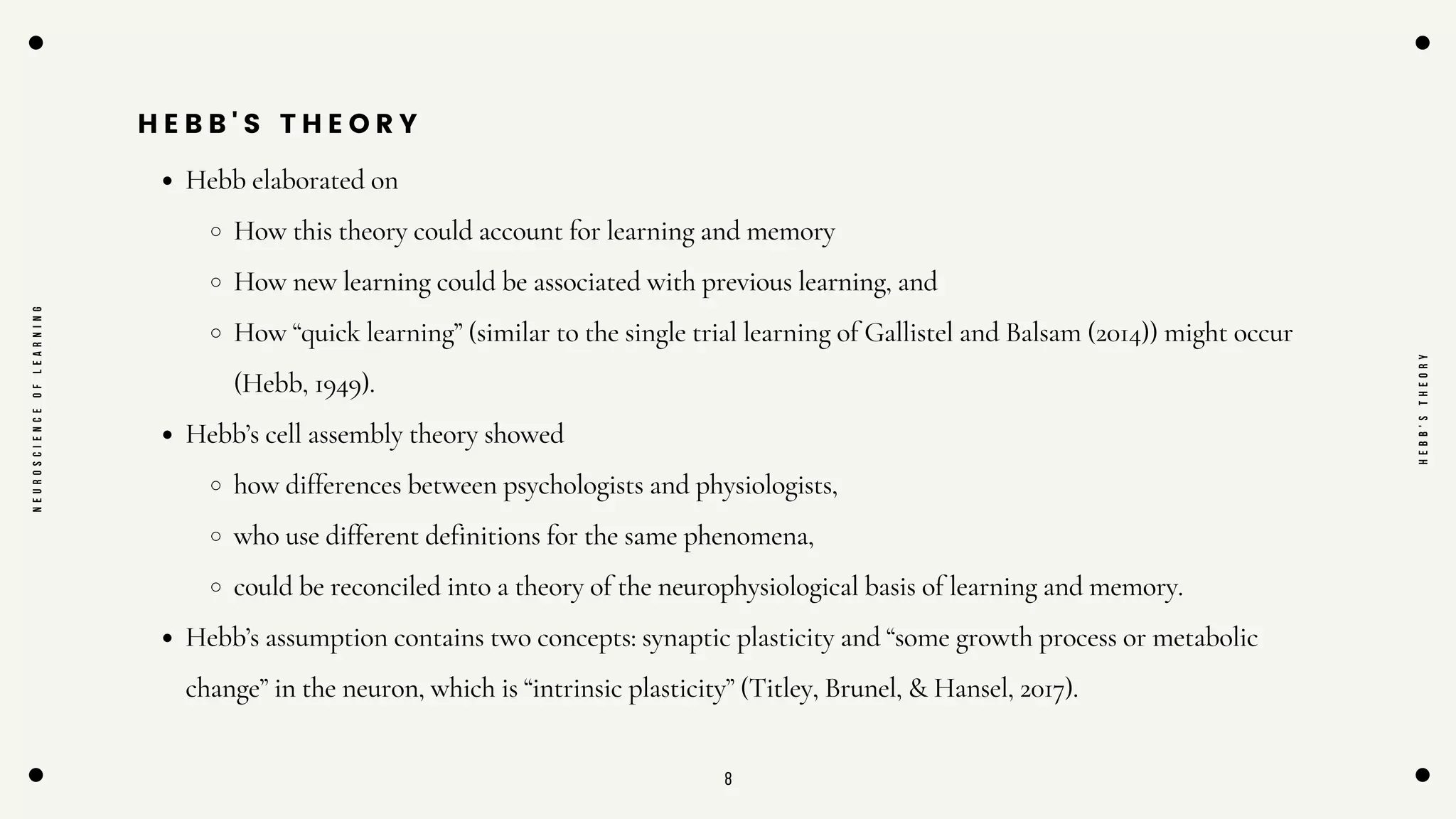8
H E B B ' S T H E O R Y
Hebb elaborated on
How this theory could account for learning and memory
How new learning could be associated with previous learning, and
How “quick learning” (similar to the single trial learning of Gallistel and Balsam (2014)) might occur
(Hebb, 1949).
Hebb’s cell assembly theory showed
how differences between psychologists and physiologists,
who use different definitions for the same phenomena,
could be reconciled into a theory of the neurophysiological basis of learning and memory.
Hebb’s assumption contains two concepts: synaptic plasticity and “some growth process or metabolic
change” in the neuron, which is “intrinsic plasticity” (Titley, Brunel, & Hansel, 2017).
N
E
U
R
O
S
C
I
E
N
C
E
O
F
L
E
A
R
N
I
N
G
H
E
B
B
'
S
T
H
E
O
R
Y
 