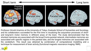 Professor Hiroshi Imamizu at the University of Tokyo, Graduate School of Humanities and Sociology,
and his collaborators succeeded for the first time in visualizing the acquisition processes of short-
and long-term motor memory in different areas of the brain. The study demonstrated that the
shortest memories are associated with the broad fronto-parietal network, intermediate memories are
associated with specific regions in the parietal lobe, and the longest memories are associated with
the cerebellum. This result was obtained by combination of computational modelling and a
technique for measurement of brain activity (functional magnetic resonance imaging: fMRI).
Yellow
Pond
 