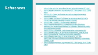 References 1. https://nba.uth.tmc.edu/neuroscience/m/s4/chapter07.html
2. https://www.frontiersin.org/articles/10.3389/fpsyg.2019.0252
3/full
3. https://qbi.uq.edu.au/brain-basics/memory/where-are-
memories-stored
4. https://news.mit.edu/2017/neuroscientists-identify-brain-
circuit-necessary-memory-formation-0406
5. https://blog.cognifit.com/sensory-memory/
6. https://theconversation.com/were-capable-of-infinite-
memory-but-where-in-the-brain-is-it-stored-and-what-parts-
help-retrieve-it-63386
7. https://conductscience.com/maze/short-term-memory/
8. https://www.u-tokyo.ac.jp/focus/en/articles/a_00434.html
9. https://gohighbrow.com/the-brain-and-memory/
10. https://www.natap.org/2019/HIV/040919_01.htm
11. https://neurosciencenews.com/working-memory-prefrontal-
cortex-2108/
12. https://www.frontiersin.org/articles/10.3389/fpsyg.2018.0040
1/full
 