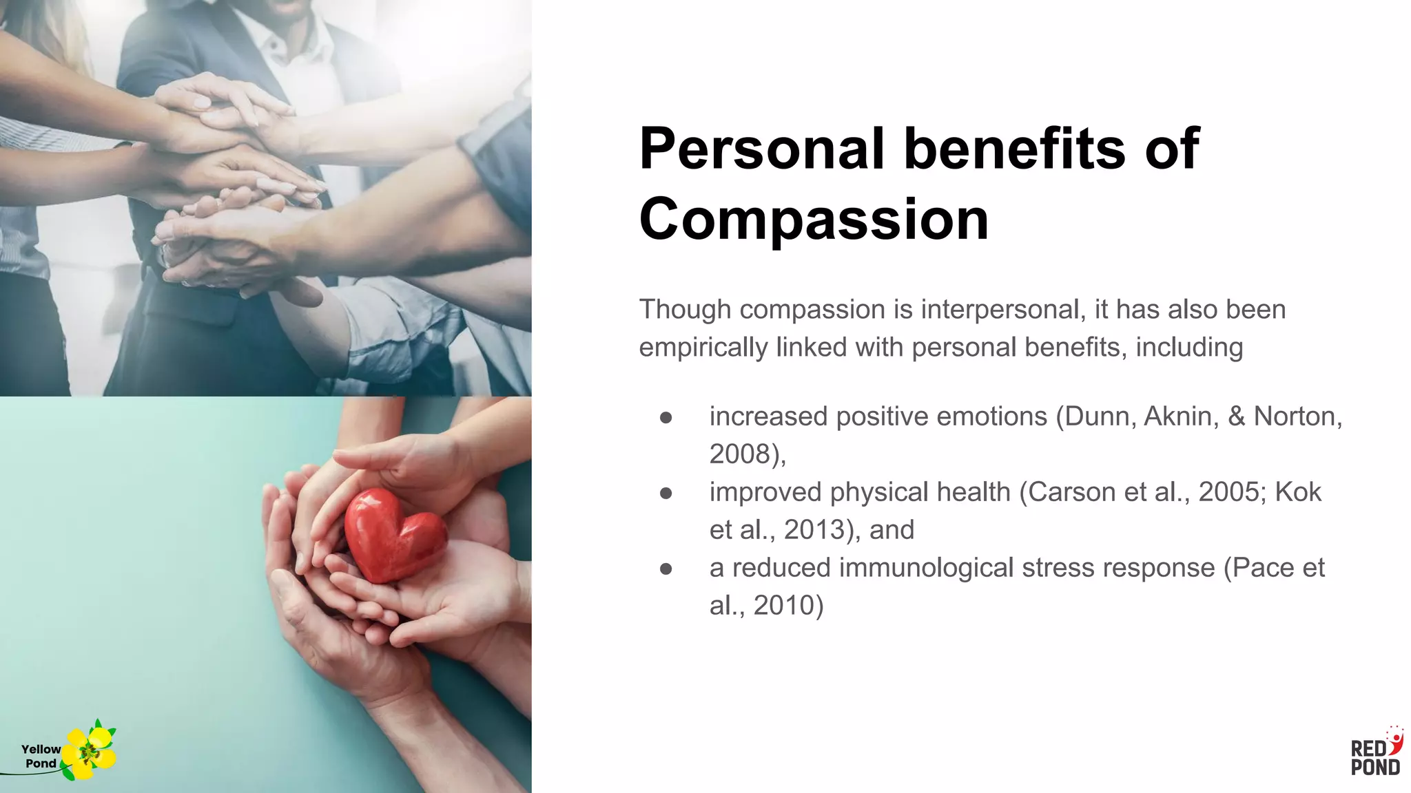 Personal benefits of
Compassion
Though compassion is interpersonal, it has also been
empirically linked with personal benefits, including
● increased positive emotions (Dunn, Aknin, & Norton,
2008),
● improved physical health (Carson et al., 2005; Kok
et al., 2013), and
● a reduced immunological stress response (Pace et
al., 2010)
Yellow
Pond
 