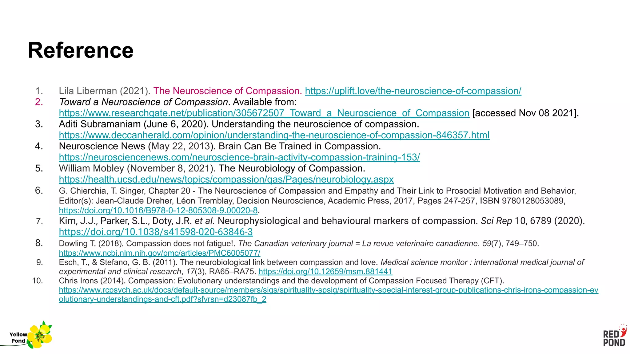 Reference
1. Lila Liberman (2021). The Neuroscience of Compassion. https://uplift.love/the-neuroscience-of-compassion/
2. Toward a Neuroscience of Compassion. Available from:
https://www.researchgate.net/publication/305672507_Toward_a_Neuroscience_of_Compassion [accessed Nov 08 2021].
3. Aditi Subramaniam (June 6, 2020). Understanding the neuroscience of compassion.
https://www.deccanherald.com/opinion/understanding-the-neuroscience-of-compassion-846357.html
4. Neuroscience News (May 22, 2013). Brain Can Be Trained in Compassion.
https://neurosciencenews.com/neuroscience-brain-activity-compassion-training-153/
5. William Mobley (November 8, 2021). The Neurobiology of Compassion.
https://health.ucsd.edu/news/topics/compassion/qas/Pages/neurobiology.aspx
6. G. Chierchia, T. Singer, Chapter 20 - The Neuroscience of Compassion and Empathy and Their Link to Prosocial Motivation and Behavior,
Editor(s): Jean-Claude Dreher, Léon Tremblay, Decision Neuroscience, Academic Press, 2017, Pages 247-257, ISBN 9780128053089,
https://doi.org/10.1016/B978-0-12-805308-9.00020-8.
7. Kim, J.J., Parker, S.L., Doty, J.R. et al. Neurophysiological and behavioural markers of compassion. Sci Rep 10, 6789 (2020).
https://doi.org/10.1038/s41598-020-63846-3
8. Dowling T. (2018). Compassion does not fatigue!. The Canadian veterinary journal = La revue veterinaire canadienne, 59(7), 749–750.
https://www.ncbi.nlm.nih.gov/pmc/articles/PMC6005077/
9. Esch, T., & Stefano, G. B. (2011). The neurobiological link between compassion and love. Medical science monitor : international medical journal of
experimental and clinical research, 17(3), RA65–RA75. https://doi.org/10.12659/msm.881441
10. Chris Irons (2014). Compassion: Evolutionary understandings and the development of Compassion Focused Therapy (CFT).
https://www.rcpsych.ac.uk/docs/default-source/members/sigs/spirituality-spsig/spirituality-special-interest-group-publications-chris-irons-compassion-ev
olutionary-understandings-and-cft.pdf?sfvrsn=d23087fb_2
Yellow
Pond
 