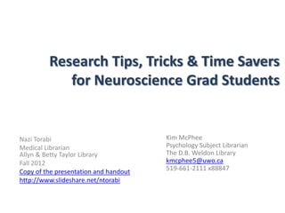 Research Tips, Tricks & Time Savers
            for Neuroscience Grad Students


Nazi Torabi                            Kim McPhee
Medical Librarian                      Psychology Subject Librarian
Allyn & Betty Taylor Library           The D.B. Weldon Library
Fall 2012                              kmcphee5@uwo.ca
Copy of the presentation and handout   519-661-2111 x88847
http://www.slideshare.net/ntorabi
 