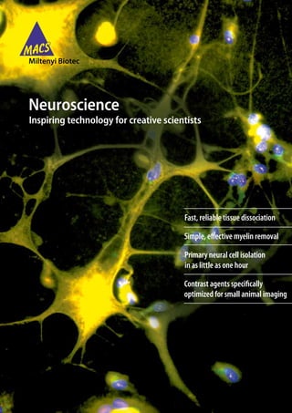 Neuroscience
Inspiring technology for creative scientists




                                       Fast, reliable tissue dissociation

                                       Simple, effective myelin removal

                                       Primary neural cell isolation
                                       in as little as one hour

                                       Contrast agents specifically
                                       optimized for small animal imaging
 