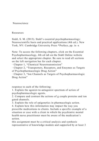 Neuroscience
Resources
Stahl, S. M. (2013). Stahl’s essential psychopharmacology:
Neuroscientific basis and practical applications (4th ed.). New
York, NY: Cambridge University Press *Preface, pp. ix–x
Note: To access the following chapters, click on the Essential
Psychopharmacology, 4th ed tab on the Stahl Online website
and select the appropriate chapter. Be sure to read all sections
on the left navigation bar for each chapter.
· Chapter 1, “Chemical Neurotransmission”
· Chapter 2, “Transporters, Receptors, and Enzymes as Targets
of Psychopharmacologic Drug Action”
· Chapter 3, “Ion Channels as Targets of Psychopharmacologic
Drug Action”
response to each of the following:
1. Explain the agonist-to-antagonist spectrum of action of
psychopharmacologic agents.
2. Compare and contrast the actions of g couple proteins and ion
gated channels.
3. Explain the role of epigenetics in pharmacologic action.
4. Explain how this information may impact the way you
prescribe medications to clients. Include a specific example of a
situation or case with a client in which the psychiatric mental
health nurse practitioner must be aware of the medication’s
action.
this assignment must be a critical analysis and synthesis
representative of knowledge module and supported by at least 3
 