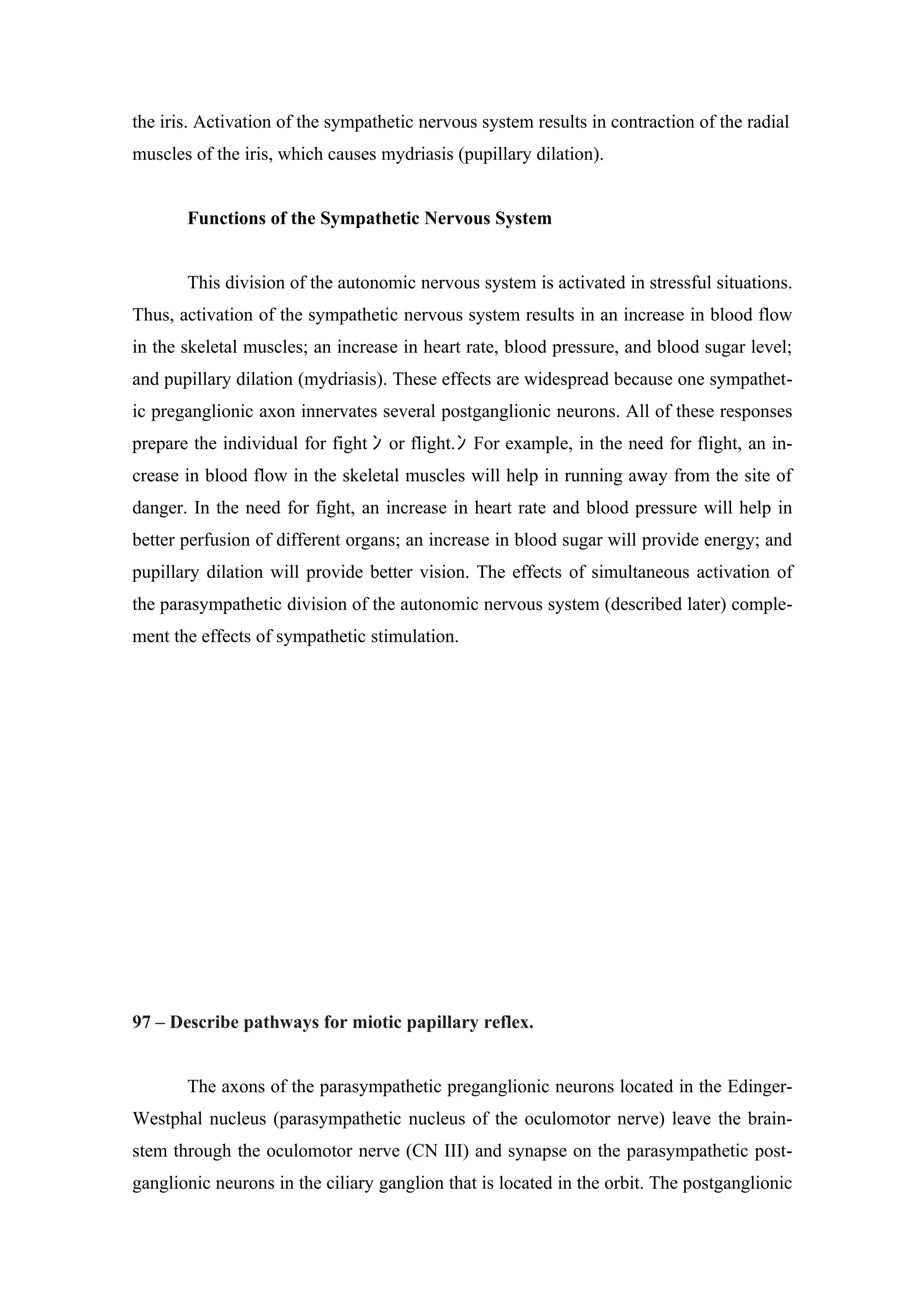 the iris. Activation of the sympathetic nervous system results in contraction of the radial
muscles of the iris, which causes mydriasis (pupillary dilation).


       Functions of the Sympathetic Nervous System


       This division of the autonomic nervous system is activated in stressful situations.
Thus, activation of the sympathetic nervous system results in an increase in blood flow
in the skeletal muscles; an increase in heart rate, blood pressure, and blood sugar level;
and pupillary dilation (mydriasis). These effects are widespread because one sympathet-
ic preganglionic axon innervates several postganglionic neurons. All of these responses
prepare the individual for fight ﾝ or flight. ﾝ For example, in the need for flight, an in-
crease in blood flow in the skeletal muscles will help in running away from the site of
danger. In the need for fight, an increase in heart rate and blood pressure will help in
better perfusion of different organs; an increase in blood sugar will provide energy; and
pupillary dilation will provide better vision. The effects of simultaneous activation of
the parasympathetic division of the autonomic nervous system (described later) comple-
ment the effects of sympathetic stimulation.




97 – Describe pathways for miotic papillary reflex.


       The axons of the parasympathetic preganglionic neurons located in the Edinger-
Westphal nucleus (parasympathetic nucleus of the oculomotor nerve) leave the brain-
stem through the oculomotor nerve (CN III) and synapse on the parasympathetic post-
ganglionic neurons in the ciliary ganglion that is located in the orbit. The postganglionic
 