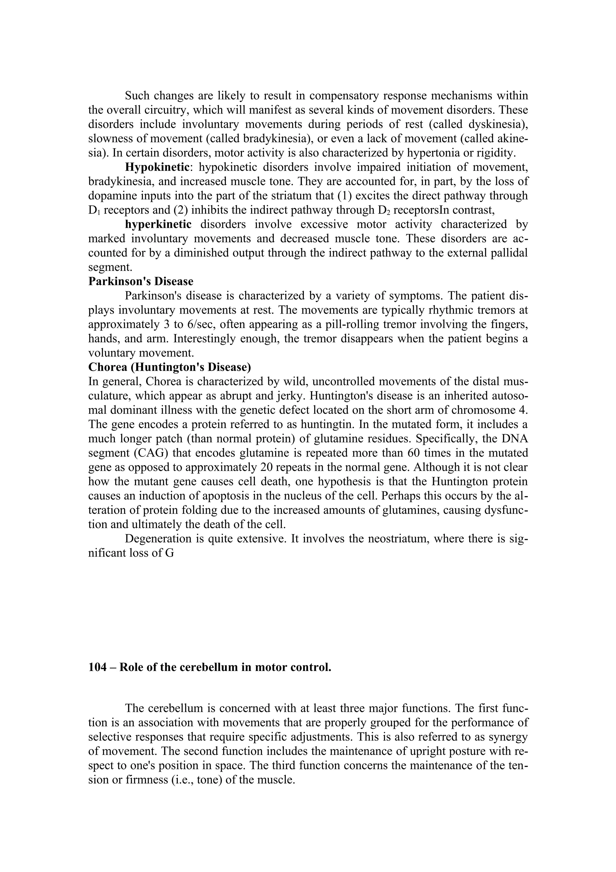 Such changes are likely to result in compensatory response mechanisms within
the overall circuitry, which will manifest as several kinds of movement disorders. These
disorders include involuntary movements during periods of rest (called dyskinesia),
slowness of movement (called bradykinesia), or even a lack of movement (called akine-
sia). In certain disorders, motor activity is also characterized by hypertonia or rigidity.
         Hypokinetic: hypokinetic disorders involve impaired initiation of movement,
bradykinesia, and increased muscle tone. They are accounted for, in part, by the loss of
dopamine inputs into the part of the striatum that (1) excites the direct pathway through
D1 receptors and (2) inhibits the indirect pathway through D2 receptorsIn contrast,
         hyperkinetic disorders involve excessive motor activity characterized by
marked involuntary movements and decreased muscle tone. These disorders are ac-
counted for by a diminished output through the indirect pathway to the external pallidal
segment.
Parkinson's Disease
         Parkinson's disease is characterized by a variety of symptoms. The patient dis-
plays involuntary movements at rest. The movements are typically rhythmic tremors at
approximately 3 to 6/sec, often appearing as a pill-rolling tremor involving the fingers,
hands, and arm. Interestingly enough, the tremor disappears when the patient begins a
voluntary movement.
Chorea (Huntington's Disease)
In general, Chorea is characterized by wild, uncontrolled movements of the distal mus-
culature, which appear as abrupt and jerky. Huntington's disease is an inherited autoso-
mal dominant illness with the genetic defect located on the short arm of chromosome 4.
The gene encodes a protein referred to as huntingtin. In the mutated form, it includes a
much longer patch (than normal protein) of glutamine residues. Specifically, the DNA
segment (CAG) that encodes glutamine is repeated more than 60 times in the mutated
gene as opposed to approximately 20 repeats in the normal gene. Although it is not clear
how the mutant gene causes cell death, one hypothesis is that the Huntington protein
causes an induction of apoptosis in the nucleus of the cell. Perhaps this occurs by the al-
teration of protein folding due to the increased amounts of glutamines, causing dysfunc-
tion and ultimately the death of the cell.
         Degeneration is quite extensive. It involves the neostriatum, where there is sig-
nificant loss of G




104 – Role of the cerebellum in motor control.


        The cerebellum is concerned with at least three major functions. The first func-
tion is an association with movements that are properly grouped for the performance of
selective responses that require specific adjustments. This is also referred to as synergy
of movement. The second function includes the maintenance of upright posture with re-
spect to one's position in space. The third function concerns the maintenance of the ten-
sion or firmness (i.e., tone) of the muscle.
 