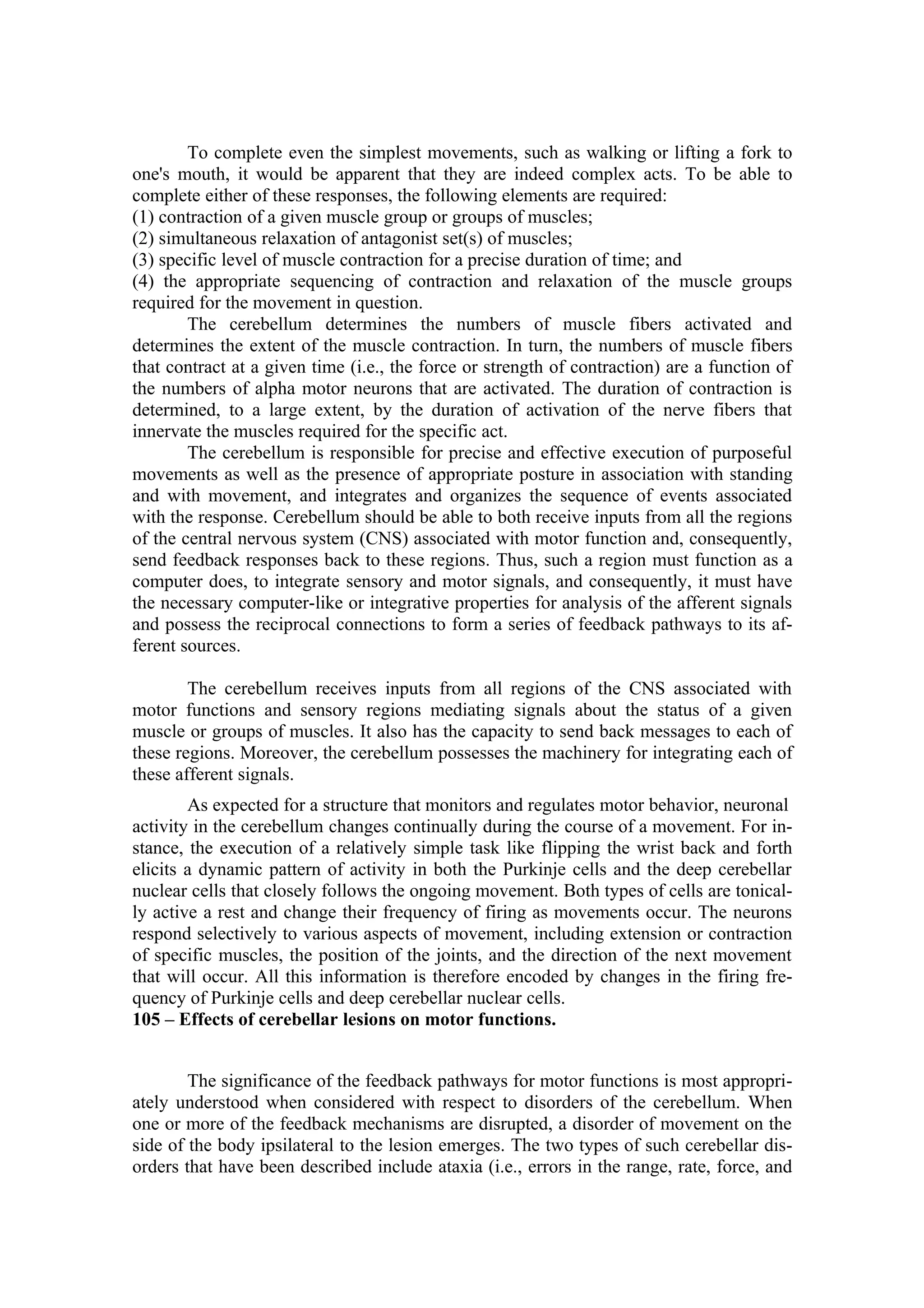 To complete even the simplest movements, such as walking or lifting a fork to
one's mouth, it would be apparent that they are indeed complex acts. To be able to
complete either of these responses, the following elements are required:
(1) contraction of a given muscle group or groups of muscles;
(2) simultaneous relaxation of antagonist set(s) of muscles;
(3) specific level of muscle contraction for a precise duration of time; and
(4) the appropriate sequencing of contraction and relaxation of the muscle groups
required for the movement in question.
        The cerebellum determines the numbers of muscle fibers activated and
determines the extent of the muscle contraction. In turn, the numbers of muscle fibers
that contract at a given time (i.e., the force or strength of contraction) are a function of
the numbers of alpha motor neurons that are activated. The duration of contraction is
determined, to a large extent, by the duration of activation of the nerve fibers that
innervate the muscles required for the specific act.
        The cerebellum is responsible for precise and effective execution of purposeful
movements as well as the presence of appropriate posture in association with standing
and with movement, and integrates and organizes the sequence of events associated
with the response. Cerebellum should be able to both receive inputs from all the regions
of the central nervous system (CNS) associated with motor function and, consequently,
send feedback responses back to these regions. Thus, such a region must function as a
computer does, to integrate sensory and motor signals, and consequently, it must have
the necessary computer-like or integrative properties for analysis of the afferent signals
and possess the reciprocal connections to form a series of feedback pathways to its af-
ferent sources.

        The cerebellum receives inputs from all regions of the CNS associated with
motor functions and sensory regions mediating signals about the status of a given
muscle or groups of muscles. It also has the capacity to send back messages to each of
these regions. Moreover, the cerebellum possesses the machinery for integrating each of
these afferent signals.
        As expected for a structure that monitors and regulates motor behavior, neuronal
activity in the cerebellum changes continually during the course of a movement. For in-
stance, the execution of a relatively simple task like flipping the wrist back and forth
elicits a dynamic pattern of activity in both the Purkinje cells and the deep cerebellar
nuclear cells that closely follows the ongoing movement. Both types of cells are tonical-
ly active a rest and change their frequency of firing as movements occur. The neurons
respond selectively to various aspects of movement, including extension or contraction
of specific muscles, the position of the joints, and the direction of the next movement
that will occur. All this information is therefore encoded by changes in the firing fre-
quency of Purkinje cells and deep cerebellar nuclear cells.
105 – Effects of cerebellar lesions on motor functions.


        The significance of the feedback pathways for motor functions is most appropri-
ately understood when considered with respect to disorders of the cerebellum. When
one or more of the feedback mechanisms are disrupted, a disorder of movement on the
side of the body ipsilateral to the lesion emerges. The two types of such cerebellar dis-
orders that have been described include ataxia (i.e., errors in the range, rate, force, and
 