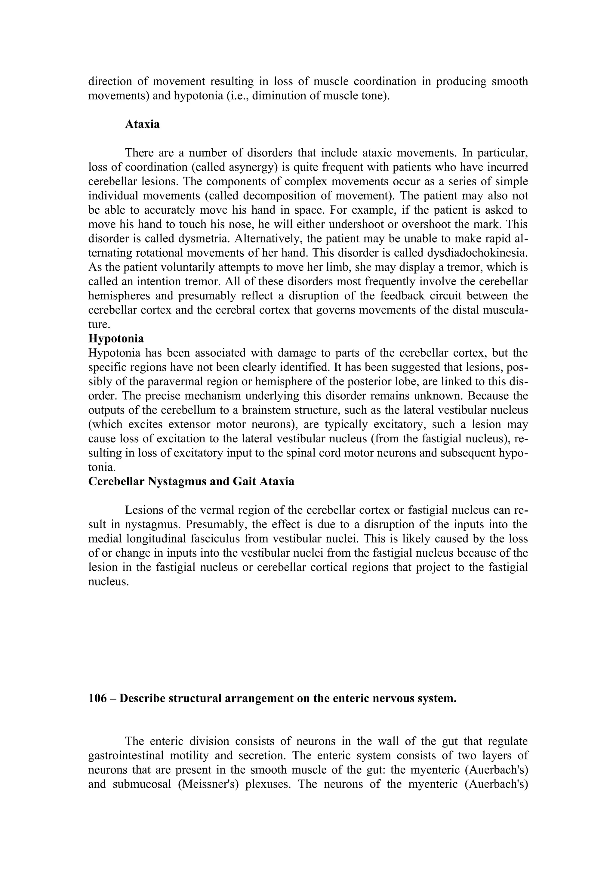 direction of movement resulting in loss of muscle coordination in producing smooth
movements) and hypotonia (i.e., diminution of muscle tone).

       Ataxia

        There are a number of disorders that include ataxic movements. In particular,
loss of coordination (called asynergy) is quite frequent with patients who have incurred
cerebellar lesions. The components of complex movements occur as a series of simple
individual movements (called decomposition of movement). The patient may also not
be able to accurately move his hand in space. For example, if the patient is asked to
move his hand to touch his nose, he will either undershoot or overshoot the mark. This
disorder is called dysmetria. Alternatively, the patient may be unable to make rapid al-
ternating rotational movements of her hand. This disorder is called dysdiadochokinesia.
As the patient voluntarily attempts to move her limb, she may display a tremor, which is
called an intention tremor. All of these disorders most frequently involve the cerebellar
hemispheres and presumably reflect a disruption of the feedback circuit between the
cerebellar cortex and the cerebral cortex that governs movements of the distal muscula-
ture.
Hypotonia
Hypotonia has been associated with damage to parts of the cerebellar cortex, but the
specific regions have not been clearly identified. It has been suggested that lesions, pos-
sibly of the paravermal region or hemisphere of the posterior lobe, are linked to this dis-
order. The precise mechanism underlying this disorder remains unknown. Because the
outputs of the cerebellum to a brainstem structure, such as the lateral vestibular nucleus
(which excites extensor motor neurons), are typically excitatory, such a lesion may
cause loss of excitation to the lateral vestibular nucleus (from the fastigial nucleus), re-
sulting in loss of excitatory input to the spinal cord motor neurons and subsequent hypo-
tonia.
Cerebellar Nystagmus and Gait Ataxia

        Lesions of the vermal region of the cerebellar cortex or fastigial nucleus can re-
sult in nystagmus. Presumably, the effect is due to a disruption of the inputs into the
medial longitudinal fasciculus from vestibular nuclei. This is likely caused by the loss
of or change in inputs into the vestibular nuclei from the fastigial nucleus because of the
lesion in the fastigial nucleus or cerebellar cortical regions that project to the fastigial
nucleus.




106 – Describe structural arrangement on the enteric nervous system.


       The enteric division consists of neurons in the wall of the gut that regulate
gastrointestinal motility and secretion. The enteric system consists of two layers of
neurons that are present in the smooth muscle of the gut: the myenteric (Auerbach's)
and submucosal (Meissner's) plexuses. The neurons of the myenteric (Auerbach's)
 