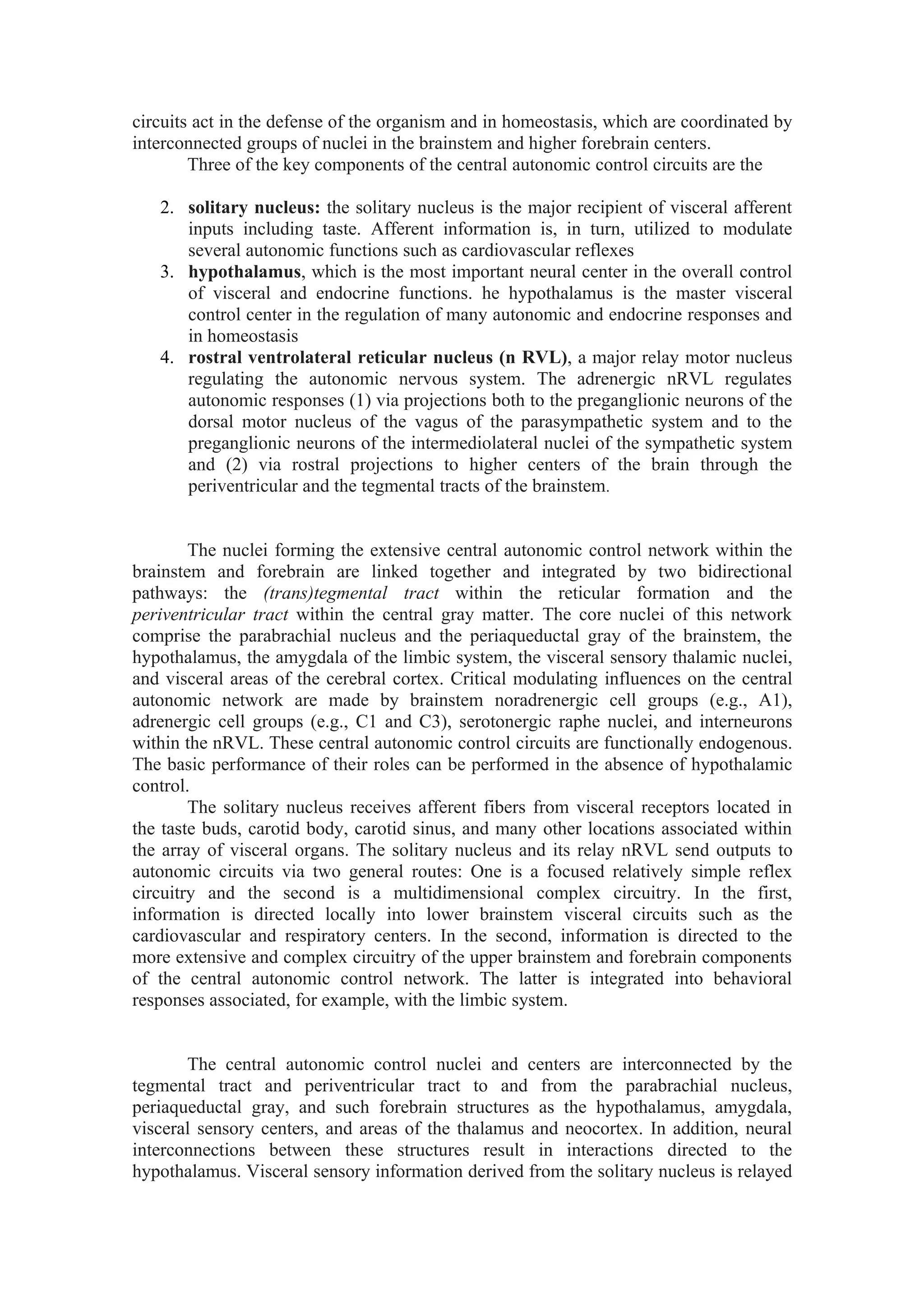 circuits act in the defense of the organism and in homeostasis, which are coordinated by
interconnected groups of nuclei in the brainstem and higher forebrain centers.
        Three of the key components of the central autonomic control circuits are the

   2. solitary nucleus: the solitary nucleus is the major recipient of visceral afferent
      inputs including taste. Afferent information is, in turn, utilized to modulate
      several autonomic functions such as cardiovascular reflexes
   3. hypothalamus, which is the most important neural center in the overall control
      of visceral and endocrine functions. he hypothalamus is the master visceral
      control center in the regulation of many autonomic and endocrine responses and
      in homeostasis
   4. rostral ventrolateral reticular nucleus (n RVL), a major relay motor nucleus
      regulating the autonomic nervous system. The adrenergic nRVL regulates
      autonomic responses (1) via projections both to the preganglionic neurons of the
      dorsal motor nucleus of the vagus of the parasympathetic system and to the
      preganglionic neurons of the intermediolateral nuclei of the sympathetic system
      and (2) via rostral projections to higher centers of the brain through the
      periventricular and the tegmental tracts of the brainstem.


        The nuclei forming the extensive central autonomic control network within the
brainstem and forebrain are linked together and integrated by two bidirectional
pathways: the (trans)tegmental tract within the reticular formation and the
periventricular tract within the central gray matter. The core nuclei of this network
comprise the parabrachial nucleus and the periaqueductal gray of the brainstem, the
hypothalamus, the amygdala of the limbic system, the visceral sensory thalamic nuclei,
and visceral areas of the cerebral cortex. Critical modulating influences on the central
autonomic network are made by brainstem noradrenergic cell groups (e.g., A1),
adrenergic cell groups (e.g., C1 and C3), serotonergic raphe nuclei, and interneurons
within the nRVL. These central autonomic control circuits are functionally endogenous.
The basic performance of their roles can be performed in the absence of hypothalamic
control.
        The solitary nucleus receives afferent fibers from visceral receptors located in
the taste buds, carotid body, carotid sinus, and many other locations associated within
the array of visceral organs. The solitary nucleus and its relay nRVL send outputs to
autonomic circuits via two general routes: One is a focused relatively simple reflex
circuitry and the second is a multidimensional complex circuitry. In the first,
information is directed locally into lower brainstem visceral circuits such as the
cardiovascular and respiratory centers. In the second, information is directed to the
more extensive and complex circuitry of the upper brainstem and forebrain components
of the central autonomic control network. The latter is integrated into behavioral
responses associated, for example, with the limbic system.


       The central autonomic control nuclei and centers are interconnected by the
tegmental tract and periventricular tract to and from the parabrachial nucleus,
periaqueductal gray, and such forebrain structures as the hypothalamus, amygdala,
visceral sensory centers, and areas of the thalamus and neocortex. In addition, neural
interconnections between these structures result in interactions directed to the
hypothalamus. Visceral sensory information derived from the solitary nucleus is relayed
 