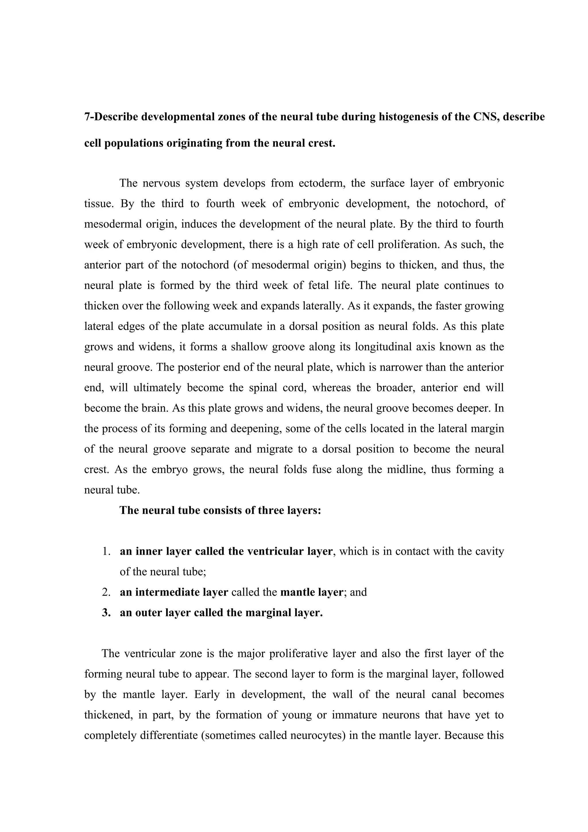 7-Describe developmental zones of the neural tube during histogenesis of the CNS, describe

cell populations originating from the neural crest.


       The nervous system develops from ectoderm, the surface layer of embryonic
tissue. By the third to fourth week of embryonic development, the notochord, of
mesodermal origin, induces the development of the neural plate. By the third to fourth
week of embryonic development, there is a high rate of cell proliferation. As such, the
anterior part of the notochord (of mesodermal origin) begins to thicken, and thus, the
neural plate is formed by the third week of fetal life. The neural plate continues to
thicken over the following week and expands laterally. As it expands, the faster growing
lateral edges of the plate accumulate in a dorsal position as neural folds. As this plate
grows and widens, it forms a shallow groove along its longitudinal axis known as the
neural groove. The posterior end of the neural plate, which is narrower than the anterior
end, will ultimately become the spinal cord, whereas the broader, anterior end will
become the brain. As this plate grows and widens, the neural groove becomes deeper. In
the process of its forming and deepening, some of the cells located in the lateral margin
of the neural groove separate and migrate to a dorsal position to become the neural
crest. As the embryo grows, the neural folds fuse along the midline, thus forming a
neural tube.
       The neural tube consists of three layers:


   1. an inner layer called the ventricular layer, which is in contact with the cavity
       of the neural tube;
   2. an intermediate layer called the mantle layer; and
   3. an outer layer called the marginal layer.


   The ventricular zone is the major proliferative layer and also the first layer of the
forming neural tube to appear. The second layer to form is the marginal layer, followed
by the mantle layer. Early in development, the wall of the neural canal becomes
thickened, in part, by the formation of young or immature neurons that have yet to
completely differentiate (sometimes called neurocytes) in the mantle layer. Because this
 