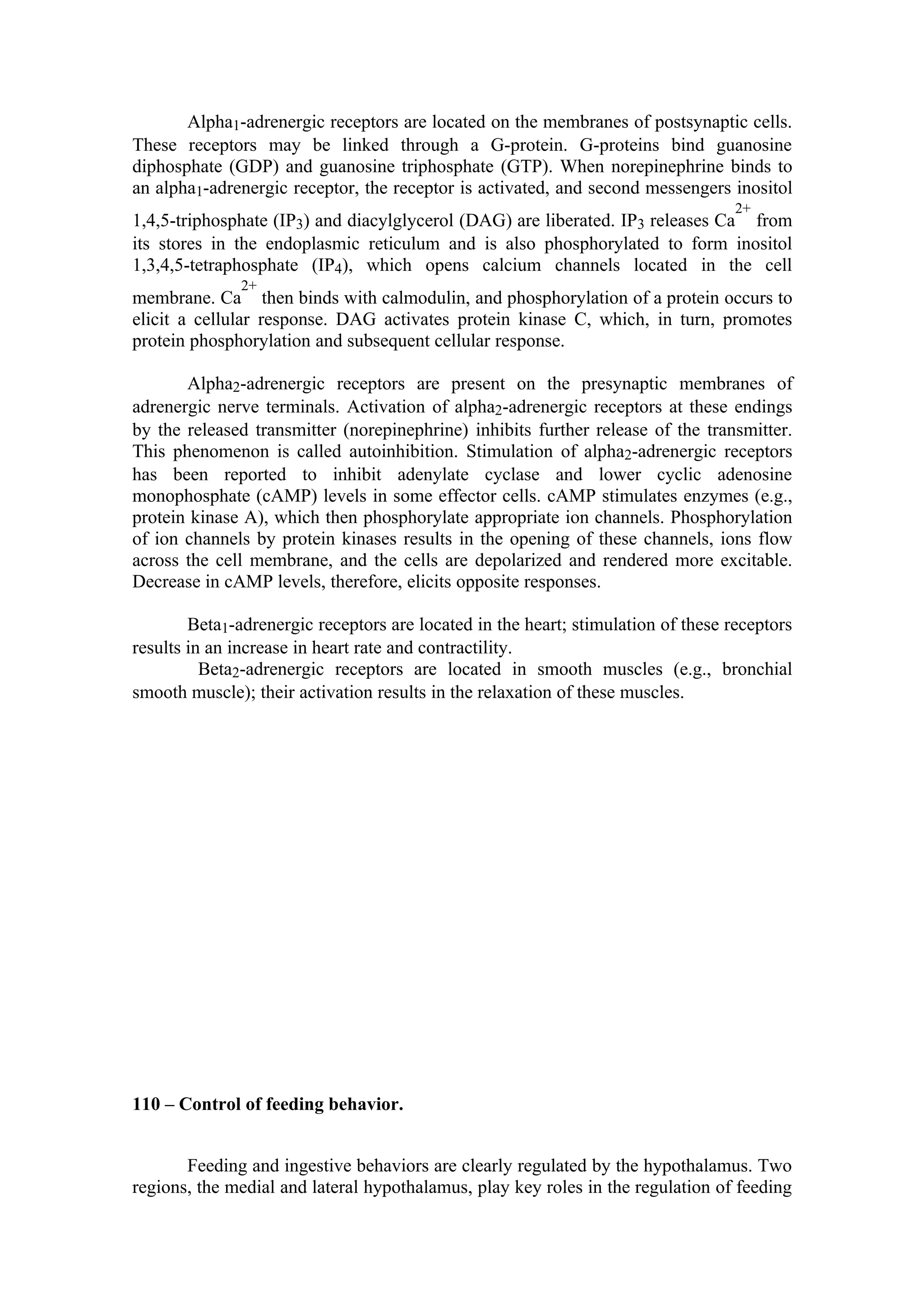 Alpha1-adrenergic receptors are located on the membranes of postsynaptic cells.
These receptors may be linked through a G-protein. G-proteins bind guanosine
diphosphate (GDP) and guanosine triphosphate (GTP). When norepinephrine binds to
an alpha1-adrenergic receptor, the receptor is activated, and second messengers inositol
                                                                                   2+
1,4,5-triphosphate (IP3) and diacylglycerol (DAG) are liberated. IP3 releases Ca from
its stores in the endoplasmic reticulum and is also phosphorylated to form inositol
1,3,4,5-tetraphosphate (IP4), which opens calcium channels located in the cell
               2+
membrane. Ca then binds with calmodulin, and phosphorylation of a protein occurs to
elicit a cellular response. DAG activates protein kinase C, which, in turn, promotes
protein phosphorylation and subsequent cellular response.

       Alpha2-adrenergic receptors are present on the presynaptic membranes of
adrenergic nerve terminals. Activation of alpha2-adrenergic receptors at these endings
by the released transmitter (norepinephrine) inhibits further release of the transmitter.
This phenomenon is called autoinhibition. Stimulation of alpha2-adrenergic receptors
has been reported to inhibit adenylate cyclase and lower cyclic adenosine
monophosphate (cAMP) levels in some effector cells. cAMP stimulates enzymes (e.g.,
protein kinase A), which then phosphorylate appropriate ion channels. Phosphorylation
of ion channels by protein kinases results in the opening of these channels, ions flow
across the cell membrane, and the cells are depolarized and rendered more excitable.
Decrease in cAMP levels, therefore, elicits opposite responses.

        Beta1-adrenergic receptors are located in the heart; stimulation of these receptors
results in an increase in heart rate and contractility.
          Beta2-adrenergic receptors are located in smooth muscles (e.g., bronchial
smooth muscle); their activation results in the relaxation of these muscles.




110 – Control of feeding behavior.


       Feeding and ingestive behaviors are clearly regulated by the hypothalamus. Two
regions, the medial and lateral hypothalamus, play key roles in the regulation of feeding
 