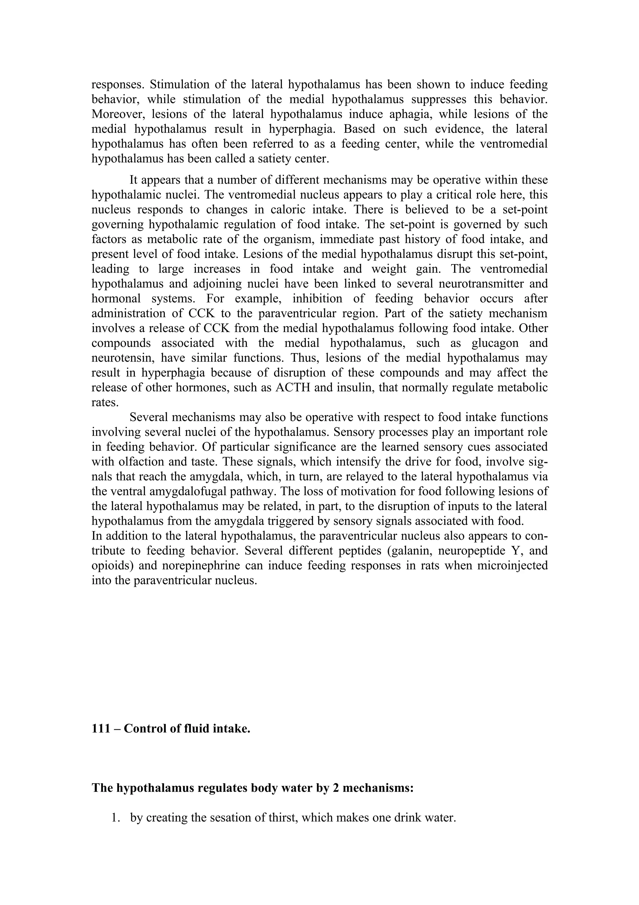responses. Stimulation of the lateral hypothalamus has been shown to induce feeding
behavior, while stimulation of the medial hypothalamus suppresses this behavior.
Moreover, lesions of the lateral hypothalamus induce aphagia, while lesions of the
medial hypothalamus result in hyperphagia. Based on such evidence, the lateral
hypothalamus has often been referred to as a feeding center, while the ventromedial
hypothalamus has been called a satiety center.
        It appears that a number of different mechanisms may be operative within these
hypothalamic nuclei. The ventromedial nucleus appears to play a critical role here, this
nucleus responds to changes in caloric intake. There is believed to be a set-point
governing hypothalamic regulation of food intake. The set-point is governed by such
factors as metabolic rate of the organism, immediate past history of food intake, and
present level of food intake. Lesions of the medial hypothalamus disrupt this set-point,
leading to large increases in food intake and weight gain. The ventromedial
hypothalamus and adjoining nuclei have been linked to several neurotransmitter and
hormonal systems. For example, inhibition of feeding behavior occurs after
administration of CCK to the paraventricular region. Part of the satiety mechanism
involves a release of CCK from the medial hypothalamus following food intake. Other
compounds associated with the medial hypothalamus, such as glucagon and
neurotensin, have similar functions. Thus, lesions of the medial hypothalamus may
result in hyperphagia because of disruption of these compounds and may affect the
release of other hormones, such as ACTH and insulin, that normally regulate metabolic
rates.
        Several mechanisms may also be operative with respect to food intake functions
involving several nuclei of the hypothalamus. Sensory processes play an important role
in feeding behavior. Of particular significance are the learned sensory cues associated
with olfaction and taste. These signals, which intensify the drive for food, involve sig-
nals that reach the amygdala, which, in turn, are relayed to the lateral hypothalamus via
the ventral amygdalofugal pathway. The loss of motivation for food following lesions of
the lateral hypothalamus may be related, in part, to the disruption of inputs to the lateral
hypothalamus from the amygdala triggered by sensory signals associated with food.
In addition to the lateral hypothalamus, the paraventricular nucleus also appears to con-
tribute to feeding behavior. Several different peptides (galanin, neuropeptide Y, and
opioids) and norepinephrine can induce feeding responses in rats when microinjected
into the paraventricular nucleus.




111 – Control of fluid intake.



The hypothalamus regulates body water by 2 mechanisms:

   1. by creating the sesation of thirst, which makes one drink water.
 