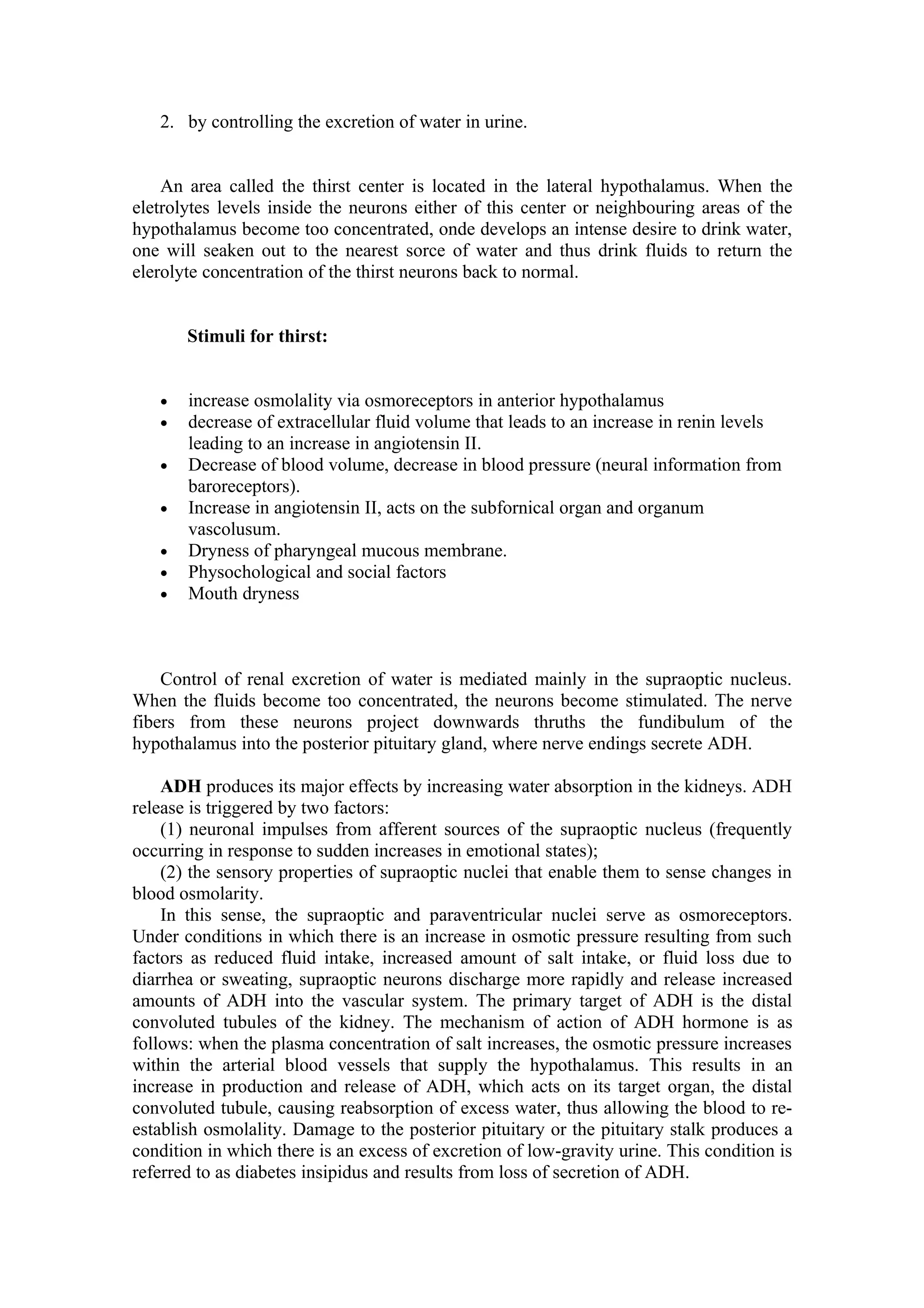 2. by controlling the excretion of water in urine.


    An area called the thirst center is located in the lateral hypothalamus. When the
eletrolytes levels inside the neurons either of this center or neighbouring areas of the
hypothalamus become too concentrated, onde develops an intense desire to drink water,
one will seaken out to the nearest sorce of water and thus drink fluids to return the
elerolyte concentration of the thirst neurons back to normal.


       Stimuli for thirst:


   •   increase osmolality via osmoreceptors in anterior hypothalamus
   •   decrease of extracellular fluid volume that leads to an increase in renin levels
       leading to an increase in angiotensin II.
   •   Decrease of blood volume, decrease in blood pressure (neural information from
       baroreceptors).
   •   Increase in angiotensin II, acts on the subfornical organ and organum
       vascolusum.
   •   Dryness of pharyngeal mucous membrane.
   •   Physochological and social factors
   •   Mouth dryness



    Control of renal excretion of water is mediated mainly in the supraoptic nucleus.
When the fluids become too concentrated, the neurons become stimulated. The nerve
fibers from these neurons project downwards thruths the fundibulum of the
hypothalamus into the posterior pituitary gland, where nerve endings secrete ADH.

    ADH produces its major effects by increasing water absorption in the kidneys. ADH
release is triggered by two factors:
    (1) neuronal impulses from afferent sources of the supraoptic nucleus (frequently
occurring in response to sudden increases in emotional states);
    (2) the sensory properties of supraoptic nuclei that enable them to sense changes in
blood osmolarity.
    In this sense, the supraoptic and paraventricular nuclei serve as osmoreceptors.
Under conditions in which there is an increase in osmotic pressure resulting from such
factors as reduced fluid intake, increased amount of salt intake, or fluid loss due to
diarrhea or sweating, supraoptic neurons discharge more rapidly and release increased
amounts of ADH into the vascular system. The primary target of ADH is the distal
convoluted tubules of the kidney. The mechanism of action of ADH hormone is as
follows: when the plasma concentration of salt increases, the osmotic pressure increases
within the arterial blood vessels that supply the hypothalamus. This results in an
increase in production and release of ADH, which acts on its target organ, the distal
convoluted tubule, causing reabsorption of excess water, thus allowing the blood to re-
establish osmolality. Damage to the posterior pituitary or the pituitary stalk produces a
condition in which there is an excess of excretion of low-gravity urine. This condition is
referred to as diabetes insipidus and results from loss of secretion of ADH.
 