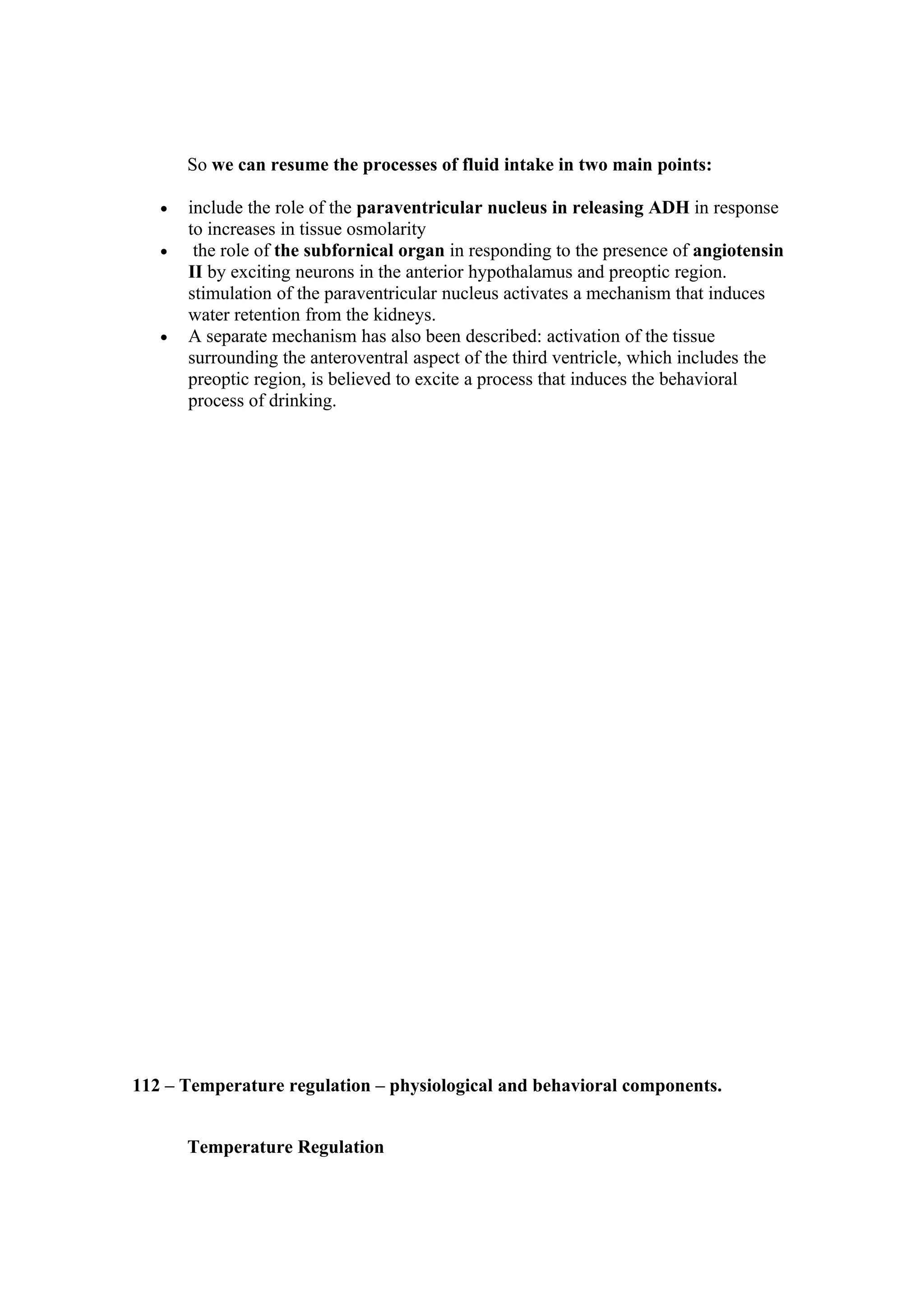 So we can resume the processes of fluid intake in two main points:

   •   include the role of the paraventricular nucleus in releasing ADH in response
       to increases in tissue osmolarity
   •    the role of the subfornical organ in responding to the presence of angiotensin
       II by exciting neurons in the anterior hypothalamus and preoptic region.
       stimulation of the paraventricular nucleus activates a mechanism that induces
       water retention from the kidneys.
   •   A separate mechanism has also been described: activation of the tissue
       surrounding the anteroventral aspect of the third ventricle, which includes the
       preoptic region, is believed to excite a process that induces the behavioral
       process of drinking.




112 – Temperature regulation – physiological and behavioral components.


       Temperature Regulation
 
