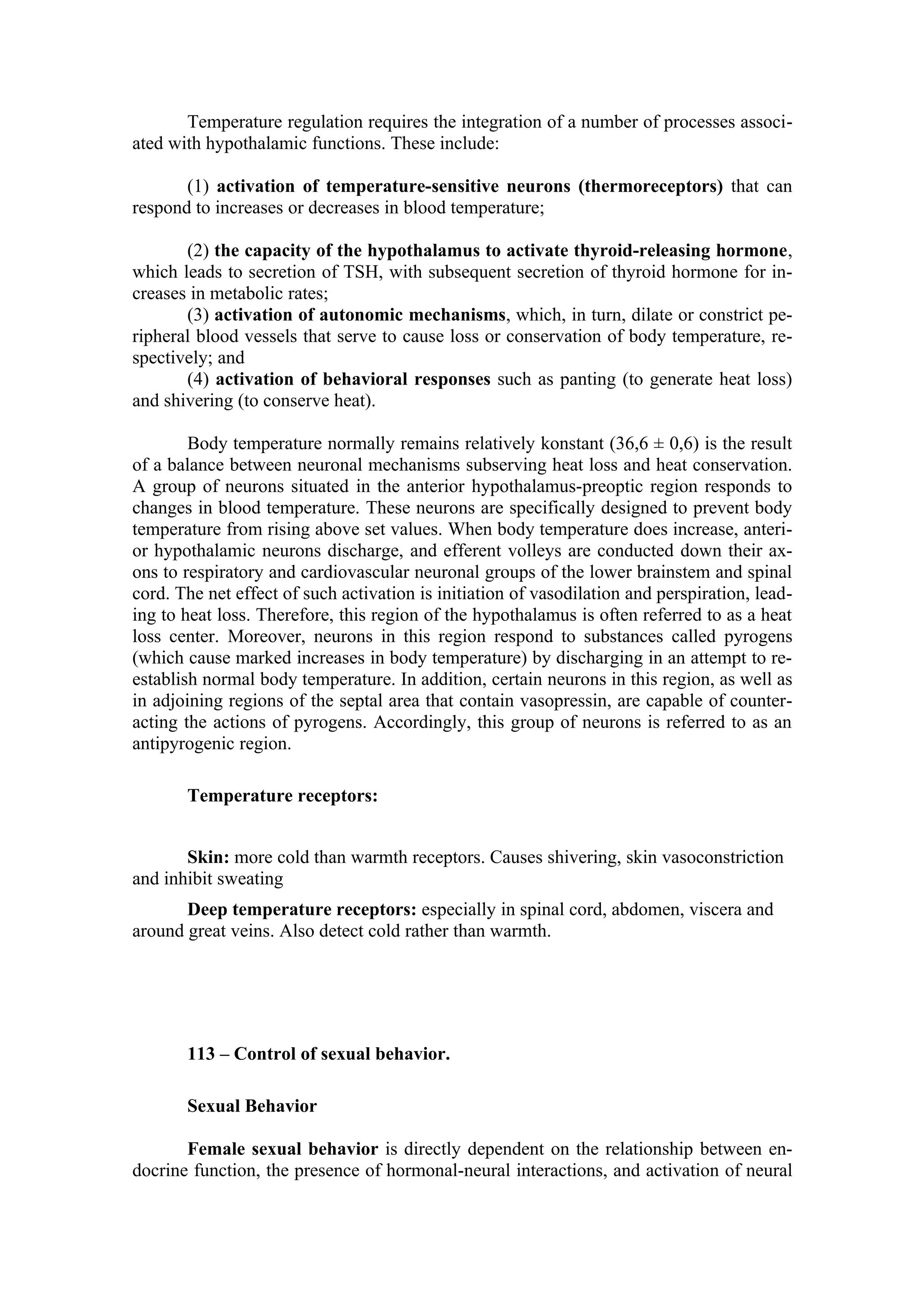 Temperature regulation requires the integration of a number of processes associ-
ated with hypothalamic functions. These include:

       (1) activation of temperature-sensitive neurons (thermoreceptors) that can
respond to increases or decreases in blood temperature;

       (2) the capacity of the hypothalamus to activate thyroid-releasing hormone,
which leads to secretion of TSH, with subsequent secretion of thyroid hormone for in-
creases in metabolic rates;
       (3) activation of autonomic mechanisms, which, in turn, dilate or constrict pe-
ripheral blood vessels that serve to cause loss or conservation of body temperature, re-
spectively; and
       (4) activation of behavioral responses such as panting (to generate heat loss)
and shivering (to conserve heat).

        Body temperature normally remains relatively konstant (36,6 ± 0,6) is the result
of a balance between neuronal mechanisms subserving heat loss and heat conservation.
A group of neurons situated in the anterior hypothalamus-preoptic region responds to
changes in blood temperature. These neurons are specifically designed to prevent body
temperature from rising above set values. When body temperature does increase, anteri-
or hypothalamic neurons discharge, and efferent volleys are conducted down their ax-
ons to respiratory and cardiovascular neuronal groups of the lower brainstem and spinal
cord. The net effect of such activation is initiation of vasodilation and perspiration, lead-
ing to heat loss. Therefore, this region of the hypothalamus is often referred to as a heat
loss center. Moreover, neurons in this region respond to substances called pyrogens
(which cause marked increases in body temperature) by discharging in an attempt to re-
establish normal body temperature. In addition, certain neurons in this region, as well as
in adjoining regions of the septal area that contain vasopressin, are capable of counter-
acting the actions of pyrogens. Accordingly, this group of neurons is referred to as an
antipyrogenic region.

       Temperature receptors:


       Skin: more cold than warmth receptors. Causes shivering, skin vasoconstriction
and inhibit sweating
       Deep temperature receptors: especially in spinal cord, abdomen, viscera and
around great veins. Also detect cold rather than warmth.




       113 – Control of sexual behavior.

       Sexual Behavior

       Female sexual behavior is directly dependent on the relationship between en-
docrine function, the presence of hormonal-neural interactions, and activation of neural
 