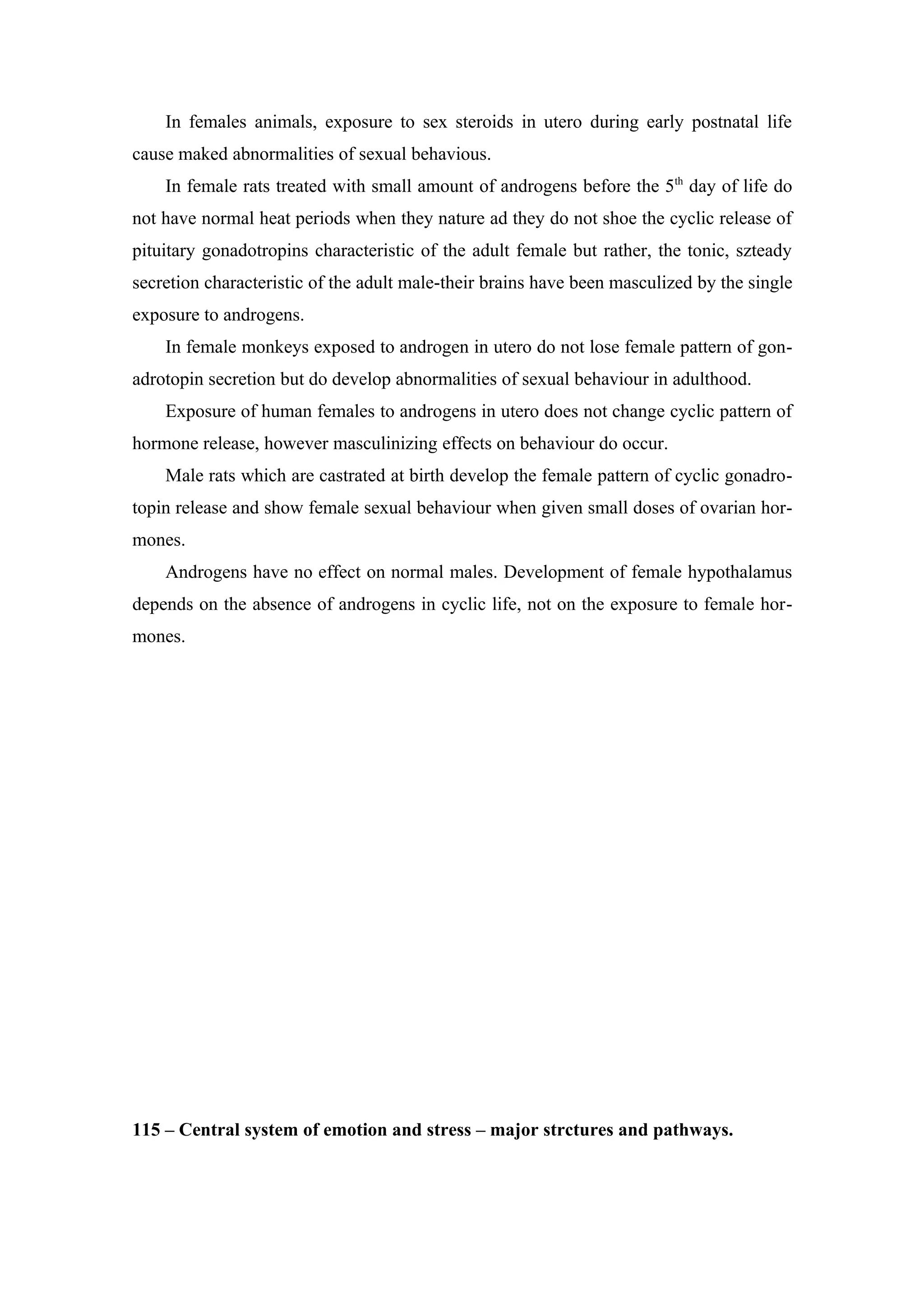 In females animals, exposure to sex steroids in utero during early postnatal life
cause maked abnormalities of sexual behavious.
    In female rats treated with small amount of androgens before the 5th day of life do
not have normal heat periods when they nature ad they do not shoe the cyclic release of
pituitary gonadotropins characteristic of the adult female but rather, the tonic, szteady
secretion characteristic of the adult male-their brains have been masculized by the single
exposure to androgens.
    In female monkeys exposed to androgen in utero do not lose female pattern of gon-
adrotopin secretion but do develop abnormalities of sexual behaviour in adulthood.
    Exposure of human females to androgens in utero does not change cyclic pattern of
hormone release, however masculinizing effects on behaviour do occur.
    Male rats which are castrated at birth develop the female pattern of cyclic gonadro-
topin release and show female sexual behaviour when given small doses of ovarian hor-
mones.
    Androgens have no effect on normal males. Development of female hypothalamus
depends on the absence of androgens in cyclic life, not on the exposure to female hor-
mones.




115 – Central system of emotion and stress – major strctures and pathways.
 