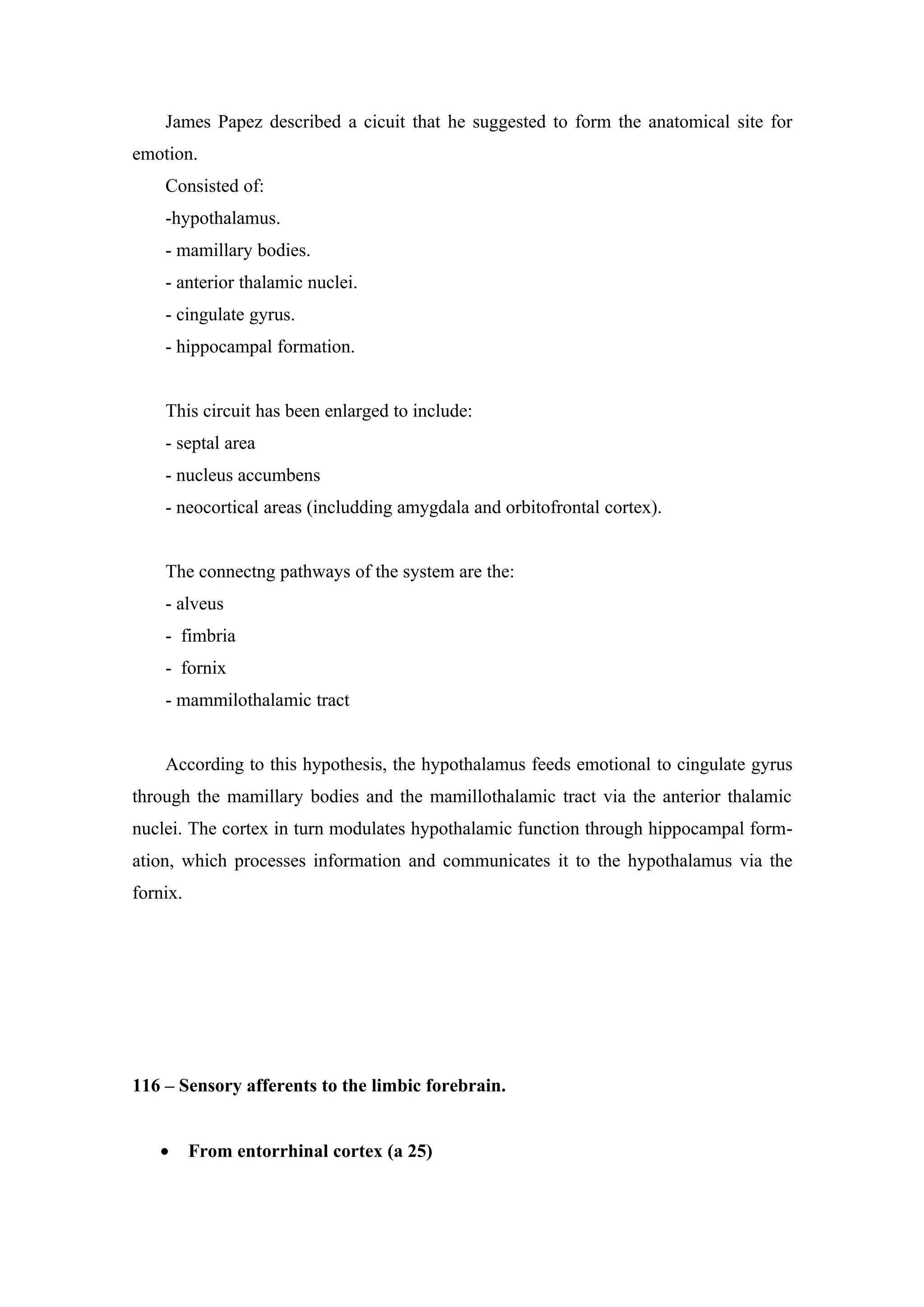 James Papez described a cicuit that he suggested to form the anatomical site for
emotion.
    Consisted of:
    -hypothalamus.
    - mamillary bodies.
    - anterior thalamic nuclei.
    - cingulate gyrus.
    - hippocampal formation.


    This circuit has been enlarged to include:
    - septal area
    - nucleus accumbens
    - neocortical areas (includding amygdala and orbitofrontal cortex).


    The connectng pathways of the system are the:
    - alveus
    - fimbria
    - fornix
    - mammilothalamic tract


    According to this hypothesis, the hypothalamus feeds emotional to cingulate gyrus
through the mamillary bodies and the mamillothalamic tract via the anterior thalamic
nuclei. The cortex in turn modulates hypothalamic function through hippocampal form-
ation, which processes information and communicates it to the hypothalamus via the
fornix.




116 – Sensory afferents to the limbic forebrain.


   •      From entorrhinal cortex (a 25)
 