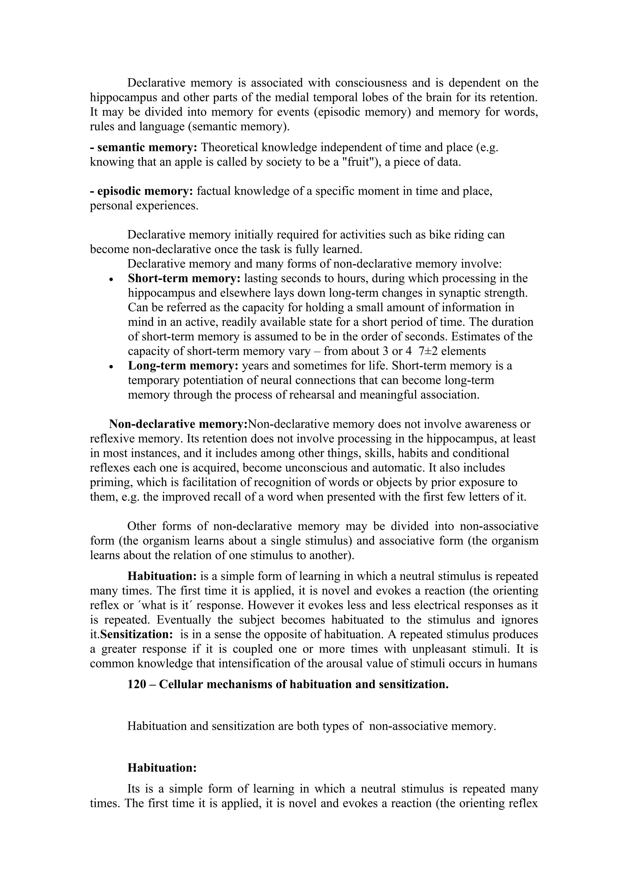 Declarative memory is associated with consciousness and is dependent on the
hippocampus and other parts of the medial temporal lobes of the brain for its retention.
It may be divided into memory for events (episodic memory) and memory for words,
rules and language (semantic memory).
- semantic memory: Theoretical knowledge independent of time and place (e.g.
knowing that an apple is called by society to be a "fruit"), a piece of data.

- episodic memory: factual knowledge of a specific moment in time and place,
personal experiences.

      Declarative memory initially required for activities such as bike riding can
become non-declarative once the task is fully learned.
      Declarative memory and many forms of non-declarative memory involve:
   •  Short-term memory: lasting seconds to hours, during which processing in the
      hippocampus and elsewhere lays down long-term changes in synaptic strength.
      Can be referred as the capacity for holding a small amount of information in
      mind in an active, readily available state for a short period of time. The duration
      of short-term memory is assumed to be in the order of seconds. Estimates of the
      capacity of short-term memory vary – from about 3 or 4 7±2 elements
   •  Long-term memory: years and sometimes for life. Short-term memory is a
      temporary potentiation of neural connections that can become long-term
      memory through the process of rehearsal and meaningful association.

    Non-declarative memory:Non-declarative memory does not involve awareness or
reflexive memory. Its retention does not involve processing in the hippocampus, at least
in most instances, and it includes among other things, skills, habits and conditional
reflexes each one is acquired, become unconscious and automatic. It also includes
priming, which is facilitation of recognition of words or objects by prior exposure to
them, e.g. the improved recall of a word when presented with the first few letters of it.

        Other forms of non-declarative memory may be divided into non-associative
form (the organism learns about a single stimulus) and associative form (the organism
learns about the relation of one stimulus to another).
        Habituation: is a simple form of learning in which a neutral stimulus is repeated
many times. The first time it is applied, it is novel and evokes a reaction (the orienting
reflex or ´what is it´ response. However it evokes less and less electrical responses as it
is repeated. Eventually the subject becomes habituated to the stimulus and ignores
it.Sensitization: is in a sense the opposite of habituation. A repeated stimulus produces
a greater response if it is coupled one or more times with unpleasant stimuli. It is
common knowledge that intensification of the arousal value of stimuli occurs in humans
       120 – Cellular mechanisms of habituation and sensitization.


       Habituation and sensitization are both types of non-associative memory.


       Habituation:
       Its is a simple form of learning in which a neutral stimulus is repeated many
times. The first time it is applied, it is novel and evokes a reaction (the orienting reflex
 