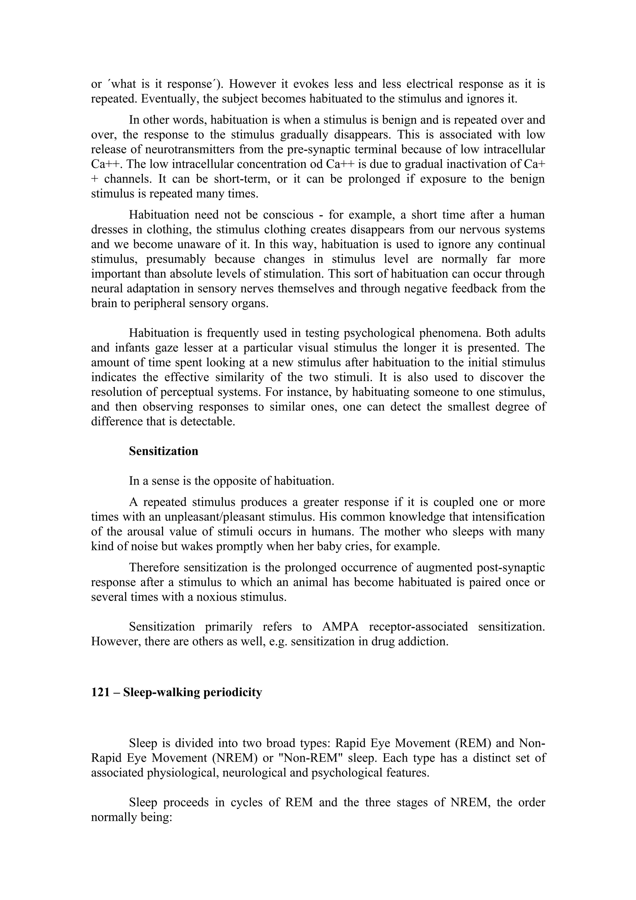 or ´what is it response´). However it evokes less and less electrical response as it is
repeated. Eventually, the subject becomes habituated to the stimulus and ignores it.
        In other words, habituation is when a stimulus is benign and is repeated over and
over, the response to the stimulus gradually disappears. This is associated with low
release of neurotransmitters from the pre-synaptic terminal because of low intracellular
Ca++. The low intracellular concentration od Ca++ is due to gradual inactivation of Ca+
+ channels. It can be short-term, or it can be prolonged if exposure to the benign
stimulus is repeated many times.
        Habituation need not be conscious - for example, a short time after a human
dresses in clothing, the stimulus clothing creates disappears from our nervous systems
and we become unaware of it. In this way, habituation is used to ignore any continual
stimulus, presumably because changes in stimulus level are normally far more
important than absolute levels of stimulation. This sort of habituation can occur through
neural adaptation in sensory nerves themselves and through negative feedback from the
brain to peripheral sensory organs.

        Habituation is frequently used in testing psychological phenomena. Both adults
and infants gaze lesser at a particular visual stimulus the longer it is presented. The
amount of time spent looking at a new stimulus after habituation to the initial stimulus
indicates the effective similarity of the two stimuli. It is also used to discover the
resolution of perceptual systems. For instance, by habituating someone to one stimulus,
and then observing responses to similar ones, one can detect the smallest degree of
difference that is detectable.

       Sensitization

       In a sense is the opposite of habituation.
       A repeated stimulus produces a greater response if it is coupled one or more
times with an unpleasant/pleasant stimulus. His common knowledge that intensification
of the arousal value of stimuli occurs in humans. The mother who sleeps with many
kind of noise but wakes promptly when her baby cries, for example.
       Therefore sensitization is the prolonged occurrence of augmented post-synaptic
response after a stimulus to which an animal has become habituated is paired once or
several times with a noxious stimulus.

     Sensitization primarily refers to AMPA receptor-associated sensitization.
However, there are others as well, e.g. sensitization in drug addiction.


121 – Sleep-walking periodicity


       Sleep is divided into two broad types: Rapid Eye Movement (REM) and Non-
Rapid Eye Movement (NREM) or "Non-REM" sleep. Each type has a distinct set of
associated physiological, neurological and psychological features.

      Sleep proceeds in cycles of REM and the three stages of NREM, the order
normally being:
 