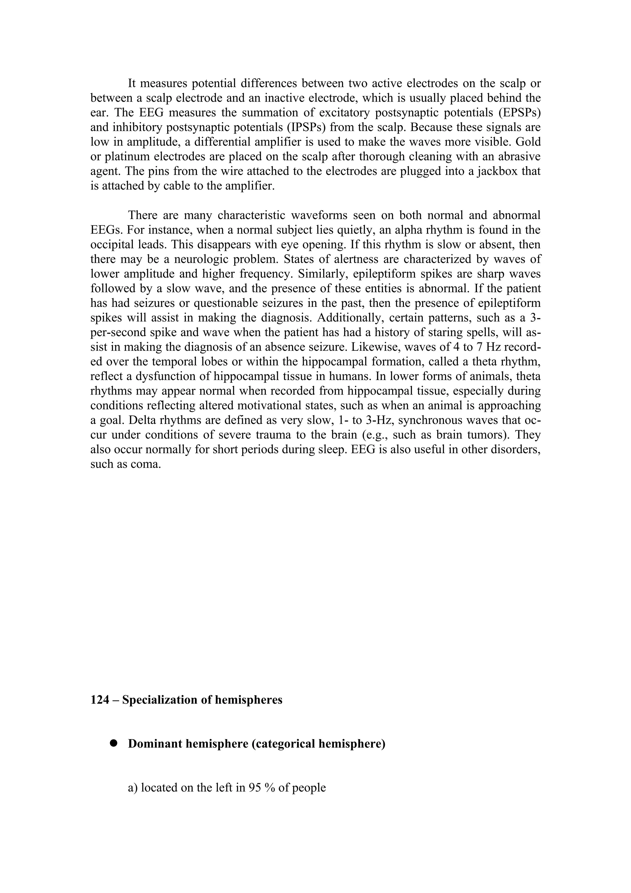 It measures potential differences between two active electrodes on the scalp or
between a scalp electrode and an inactive electrode, which is usually placed behind the
ear. The EEG measures the summation of excitatory postsynaptic potentials (EPSPs)
and inhibitory postsynaptic potentials (IPSPs) from the scalp. Because these signals are
low in amplitude, a differential amplifier is used to make the waves more visible. Gold
or platinum electrodes are placed on the scalp after thorough cleaning with an abrasive
agent. The pins from the wire attached to the electrodes are plugged into a jackbox that
is attached by cable to the amplifier.

        There are many characteristic waveforms seen on both normal and abnormal
EEGs. For instance, when a normal subject lies quietly, an alpha rhythm is found in the
occipital leads. This disappears with eye opening. If this rhythm is slow or absent, then
there may be a neurologic problem. States of alertness are characterized by waves of
lower amplitude and higher frequency. Similarly, epileptiform spikes are sharp waves
followed by a slow wave, and the presence of these entities is abnormal. If the patient
has had seizures or questionable seizures in the past, then the presence of epileptiform
spikes will assist in making the diagnosis. Additionally, certain patterns, such as a 3-
per-second spike and wave when the patient has had a history of staring spells, will as-
sist in making the diagnosis of an absence seizure. Likewise, waves of 4 to 7 Hz record-
ed over the temporal lobes or within the hippocampal formation, called a theta rhythm,
reflect a dysfunction of hippocampal tissue in humans. In lower forms of animals, theta
rhythms may appear normal when recorded from hippocampal tissue, especially during
conditions reflecting altered motivational states, such as when an animal is approaching
a goal. Delta rhythms are defined as very slow, 1- to 3-Hz, synchronous waves that oc-
cur under conditions of severe trauma to the brain (e.g., such as brain tumors). They
also occur normally for short periods during sleep. EEG is also useful in other disorders,
such as coma.




124 – Specialization of hemispheres


    Dominant hemisphere (categorical hemisphere)


       a) located on the left in 95 % of people
 