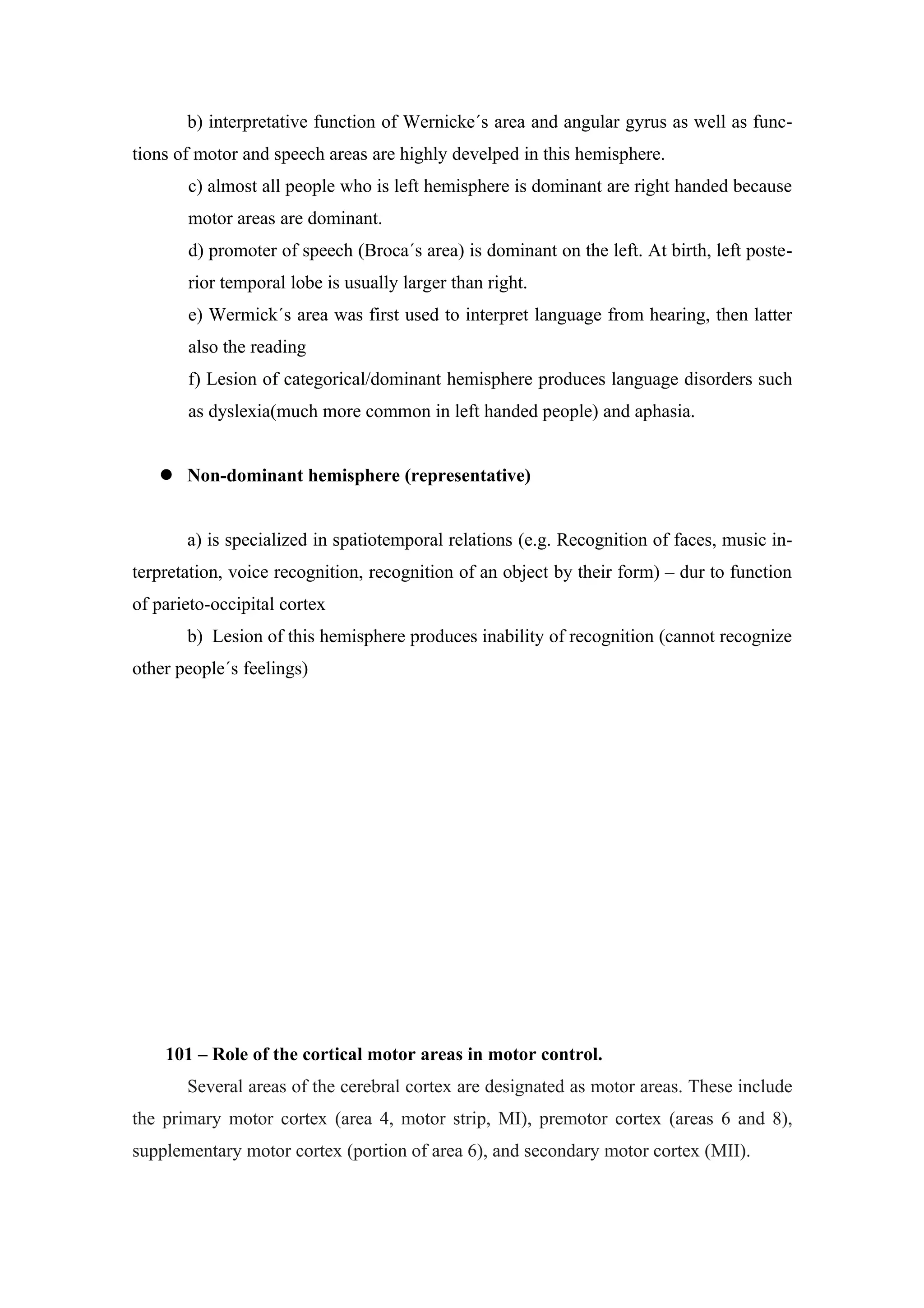 b) interpretative function of Wernicke´s area and angular gyrus as well as func-
tions of motor and speech areas are highly develped in this hemisphere.
       c) almost all people who is left hemisphere is dominant are right handed because
       motor areas are dominant.
       d) promoter of speech (Broca´s area) is dominant on the left. At birth, left poste-
       rior temporal lobe is usually larger than right.
       e) Wermick´s area was first used to interpret language from hearing, then latter
       also the reading
       f) Lesion of categorical/dominant hemisphere produces language disorders such
       as dyslexia(much more common in left handed people) and aphasia.


    Non-dominant hemisphere (representative)


       a) is specialized in spatiotemporal relations (e.g. Recognition of faces, music in-
terpretation, voice recognition, recognition of an object by their form) – dur to function
of parieto-occipital cortex
       b) Lesion of this hemisphere produces inability of recognition (cannot recognize
other people´s feelings)




    101 – Role of the cortical motor areas in motor control.
       Several areas of the cerebral cortex are designated as motor areas. These include
the primary motor cortex (area 4, motor strip, MI), premotor cortex (areas 6 and 8),
supplementary motor cortex (portion of area 6), and secondary motor cortex (MII).
 