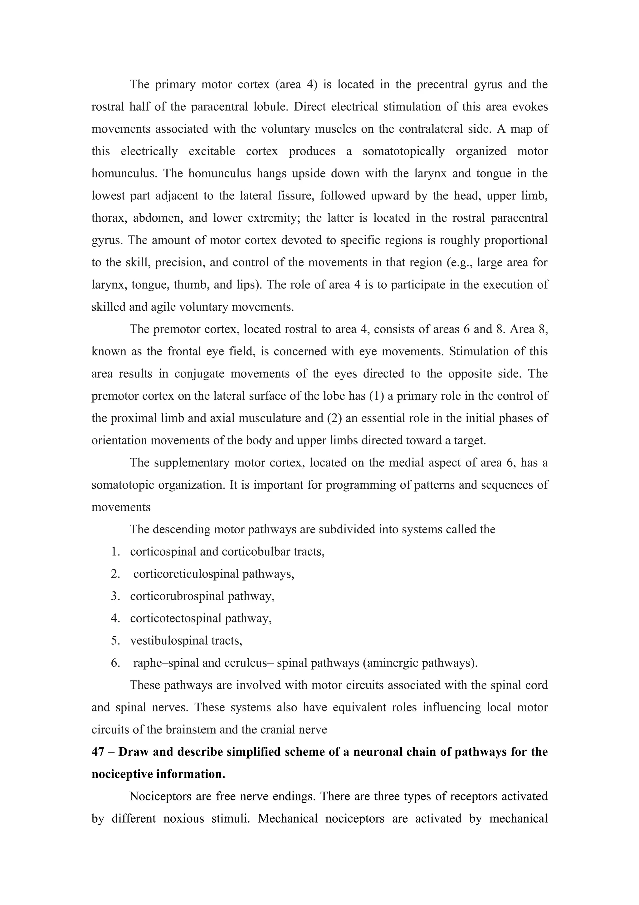 The primary motor cortex (area 4) is located in the precentral gyrus and the
rostral half of the paracentral lobule. Direct electrical stimulation of this area evokes
movements associated with the voluntary muscles on the contralateral side. A map of
this electrically excitable cortex produces a somatotopically organized motor
homunculus. The homunculus hangs upside down with the larynx and tongue in the
lowest part adjacent to the lateral fissure, followed upward by the head, upper limb,
thorax, abdomen, and lower extremity; the latter is located in the rostral paracentral
gyrus. The amount of motor cortex devoted to specific regions is roughly proportional
to the skill, precision, and control of the movements in that region (e.g., large area for
larynx, tongue, thumb, and lips). The role of area 4 is to participate in the execution of
skilled and agile voluntary movements.
        The premotor cortex, located rostral to area 4, consists of areas 6 and 8. Area 8,
known as the frontal eye field, is concerned with eye movements. Stimulation of this
area results in conjugate movements of the eyes directed to the opposite side. The
premotor cortex on the lateral surface of the lobe has (1) a primary role in the control of
the proximal limb and axial musculature and (2) an essential role in the initial phases of
orientation movements of the body and upper limbs directed toward a target.
        The supplementary motor cortex, located on the medial aspect of area 6, has a
somatotopic organization. It is important for programming of patterns and sequences of
movements
        The descending motor pathways are subdivided into systems called the
   1. corticospinal and corticobulbar tracts,
   2.   corticoreticulospinal pathways,
   3. corticorubrospinal pathway,
   4. corticotectospinal pathway,
   5. vestibulospinal tracts,
   6.   raphe–spinal and ceruleus– spinal pathways (aminergic pathways).
        These pathways are involved with motor circuits associated with the spinal cord
and spinal nerves. These systems also have equivalent roles influencing local motor
circuits of the brainstem and the cranial nerve
47 – Draw and describe simplified scheme of a neuronal chain of pathways for the
nociceptive information.
        Nociceptors are free nerve endings. There are three types of receptors activated
by different noxious stimuli. Mechanical nociceptors are activated by mechanical
 