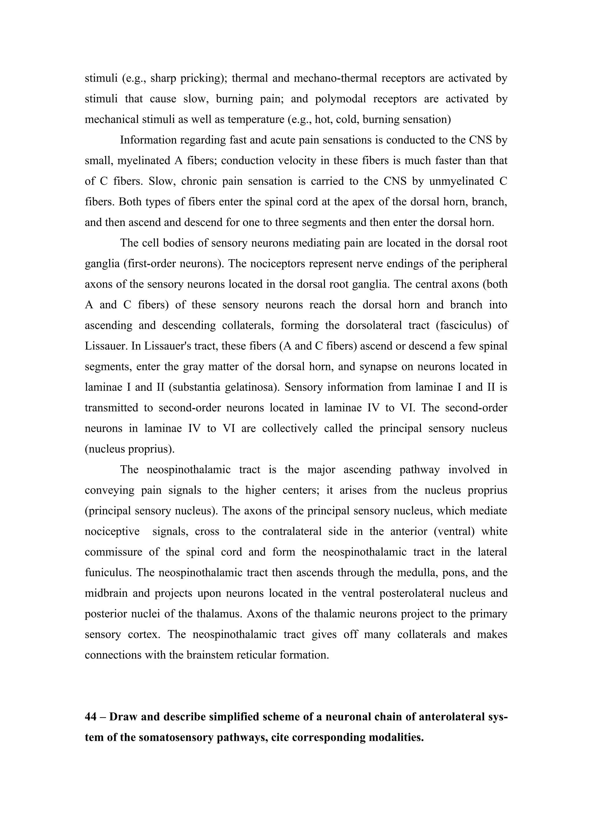 stimuli (e.g., sharp pricking); thermal and mechano-thermal receptors are activated by
stimuli that cause slow, burning pain; and polymodal receptors are activated by
mechanical stimuli as well as temperature (e.g., hot, cold, burning sensation)
       Information regarding fast and acute pain sensations is conducted to the CNS by
small, myelinated A fibers; conduction velocity in these fibers is much faster than that
of C fibers. Slow, chronic pain sensation is carried to the CNS by unmyelinated C
fibers. Both types of fibers enter the spinal cord at the apex of the dorsal horn, branch,
and then ascend and descend for one to three segments and then enter the dorsal horn.
       The cell bodies of sensory neurons mediating pain are located in the dorsal root
ganglia (first-order neurons). The nociceptors represent nerve endings of the peripheral
axons of the sensory neurons located in the dorsal root ganglia. The central axons (both
A and C fibers) of these sensory neurons reach the dorsal horn and branch into
ascending and descending collaterals, forming the dorsolateral tract (fasciculus) of
Lissauer. In Lissauer's tract, these fibers (A and C fibers) ascend or descend a few spinal
segments, enter the gray matter of the dorsal horn, and synapse on neurons located in
laminae I and II (substantia gelatinosa). Sensory information from laminae I and II is
transmitted to second-order neurons located in laminae IV to VI. The second-order
neurons in laminae IV to VI are collectively called the principal sensory nucleus
(nucleus proprius).
       The neospinothalamic tract is the major ascending pathway involved in
conveying pain signals to the higher centers; it arises from the nucleus proprius
(principal sensory nucleus). The axons of the principal sensory nucleus, which mediate
nociceptive   signals, cross to the contralateral side in the anterior (ventral) white
commissure of the spinal cord and form the neospinothalamic tract in the lateral
funiculus. The neospinothalamic tract then ascends through the medulla, pons, and the
midbrain and projects upon neurons located in the ventral posterolateral nucleus and
posterior nuclei of the thalamus. Axons of the thalamic neurons project to the primary
sensory cortex. The neospinothalamic tract gives off many collaterals and makes
connections with the brainstem reticular formation.




44 – Draw and describe simplified scheme of a neuronal chain of anterolateral sys-
tem of the somatosensory pathways, cite corresponding modalities.
 
