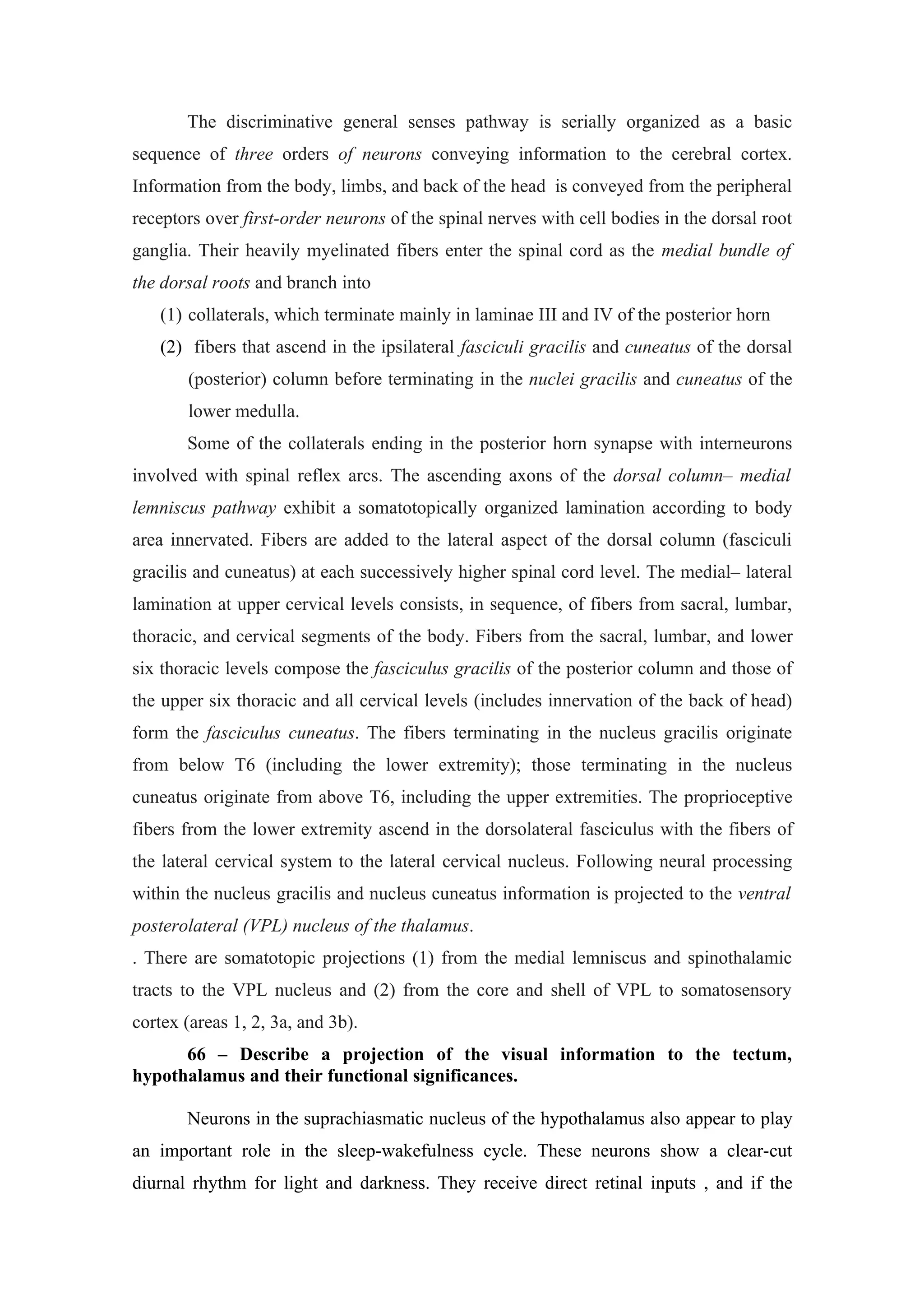 The discriminative general senses pathway is serially organized as a basic
sequence of three orders of neurons conveying information to the cerebral cortex.
Information from the body, limbs, and back of the head is conveyed from the peripheral
receptors over first-order neurons of the spinal nerves with cell bodies in the dorsal root
ganglia. Their heavily myelinated fibers enter the spinal cord as the medial bundle of
the dorsal roots and branch into
   (1) collaterals, which terminate mainly in laminae III and IV of the posterior horn
   (2) fibers that ascend in the ipsilateral fasciculi gracilis and cuneatus of the dorsal
       (posterior) column before terminating in the nuclei gracilis and cuneatus of the
       lower medulla.
       Some of the collaterals ending in the posterior horn synapse with interneurons
involved with spinal reflex arcs. The ascending axons of the dorsal column– medial
lemniscus pathway exhibit a somatotopically organized lamination according to body
area innervated. Fibers are added to the lateral aspect of the dorsal column (fasciculi
gracilis and cuneatus) at each successively higher spinal cord level. The medial– lateral
lamination at upper cervical levels consists, in sequence, of fibers from sacral, lumbar,
thoracic, and cervical segments of the body. Fibers from the sacral, lumbar, and lower
six thoracic levels compose the fasciculus gracilis of the posterior column and those of
the upper six thoracic and all cervical levels (includes innervation of the back of head)
form the fasciculus cuneatus. The fibers terminating in the nucleus gracilis originate
from below T6 (including the lower extremity); those terminating in the nucleus
cuneatus originate from above T6, including the upper extremities. The proprioceptive
fibers from the lower extremity ascend in the dorsolateral fasciculus with the fibers of
the lateral cervical system to the lateral cervical nucleus. Following neural processing
within the nucleus gracilis and nucleus cuneatus information is projected to the ventral
posterolateral (VPL) nucleus of the thalamus.
. There are somatotopic projections (1) from the medial lemniscus and spinothalamic
tracts to the VPL nucleus and (2) from the core and shell of VPL to somatosensory
cortex (areas 1, 2, 3a, and 3b).
      66 – Describe a projection of the visual information to the tectum,
hypothalamus and their functional significances.

       Neurons in the suprachiasmatic nucleus of the hypothalamus also appear to play
an important role in the sleep-wakefulness cycle. These neurons show a clear-cut
diurnal rhythm for light and darkness. They receive direct retinal inputs , and if the
 