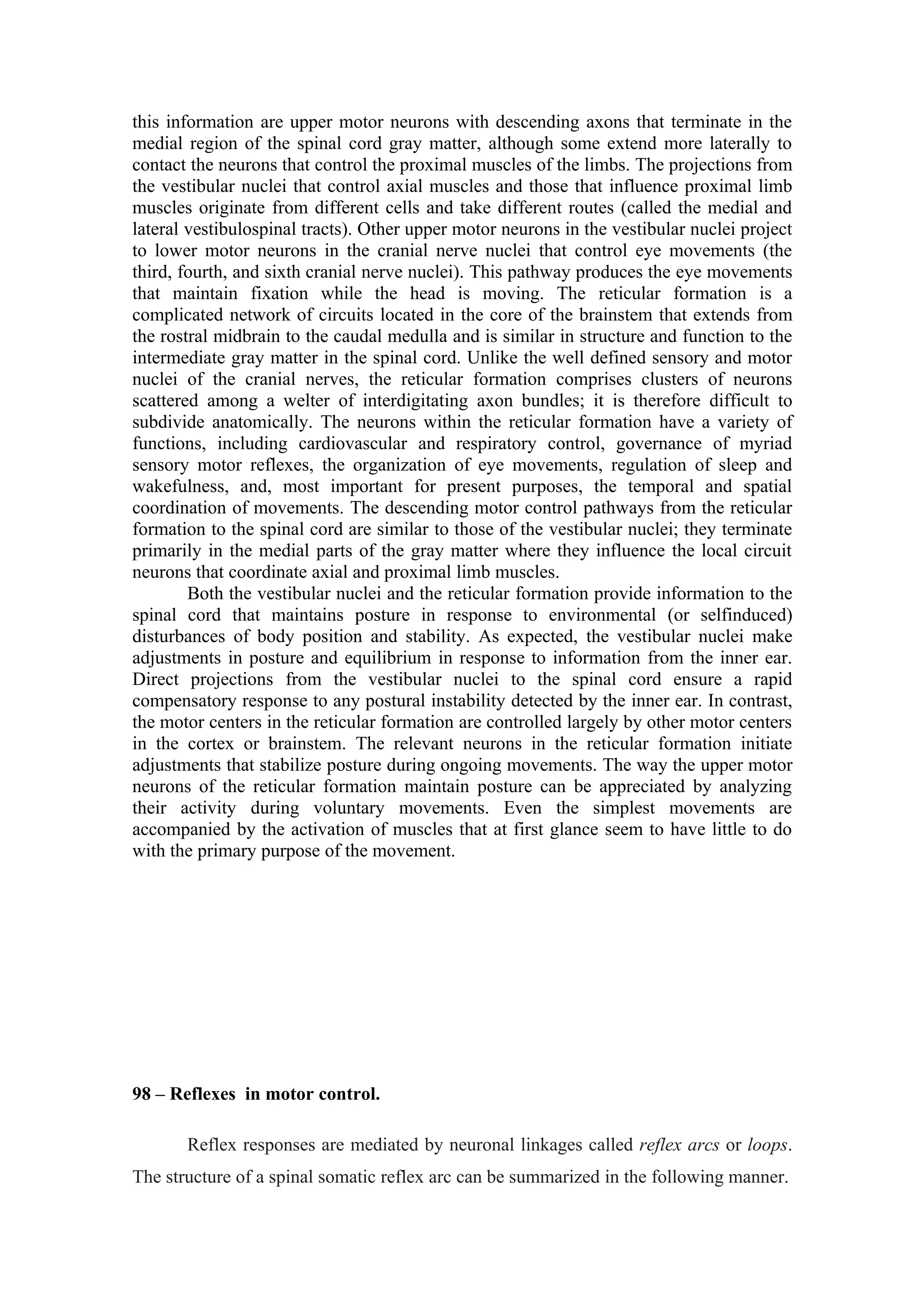this information are upper motor neurons with descending axons that terminate in the
medial region of the spinal cord gray matter, although some extend more laterally to
contact the neurons that control the proximal muscles of the limbs. The projections from
the vestibular nuclei that control axial muscles and those that influence proximal limb
muscles originate from different cells and take different routes (called the medial and
lateral vestibulospinal tracts). Other upper motor neurons in the vestibular nuclei project
to lower motor neurons in the cranial nerve nuclei that control eye movements (the
third, fourth, and sixth cranial nerve nuclei). This pathway produces the eye movements
that maintain fixation while the head is moving. The reticular formation is a
complicated network of circuits located in the core of the brainstem that extends from
the rostral midbrain to the caudal medulla and is similar in structure and function to the
intermediate gray matter in the spinal cord. Unlike the well defined sensory and motor
nuclei of the cranial nerves, the reticular formation comprises clusters of neurons
scattered among a welter of interdigitating axon bundles; it is therefore difficult to
subdivide anatomically. The neurons within the reticular formation have a variety of
functions, including cardiovascular and respiratory control, governance of myriad
sensory motor reflexes, the organization of eye movements, regulation of sleep and
wakefulness, and, most important for present purposes, the temporal and spatial
coordination of movements. The descending motor control pathways from the reticular
formation to the spinal cord are similar to those of the vestibular nuclei; they terminate
primarily in the medial parts of the gray matter where they influence the local circuit
neurons that coordinate axial and proximal limb muscles.
        Both the vestibular nuclei and the reticular formation provide information to the
spinal cord that maintains posture in response to environmental (or selfinduced)
disturbances of body position and stability. As expected, the vestibular nuclei make
adjustments in posture and equilibrium in response to information from the inner ear.
Direct projections from the vestibular nuclei to the spinal cord ensure a rapid
compensatory response to any postural instability detected by the inner ear. In contrast,
the motor centers in the reticular formation are controlled largely by other motor centers
in the cortex or brainstem. The relevant neurons in the reticular formation initiate
adjustments that stabilize posture during ongoing movements. The way the upper motor
neurons of the reticular formation maintain posture can be appreciated by analyzing
their activity during voluntary movements. Even the simplest movements are
accompanied by the activation of muscles that at first glance seem to have little to do
with the primary purpose of the movement.




98 – Reflexes in motor control.

       Reflex responses are mediated by neuronal linkages called reflex arcs or loops.
The structure of a spinal somatic reflex arc can be summarized in the following manner.
 