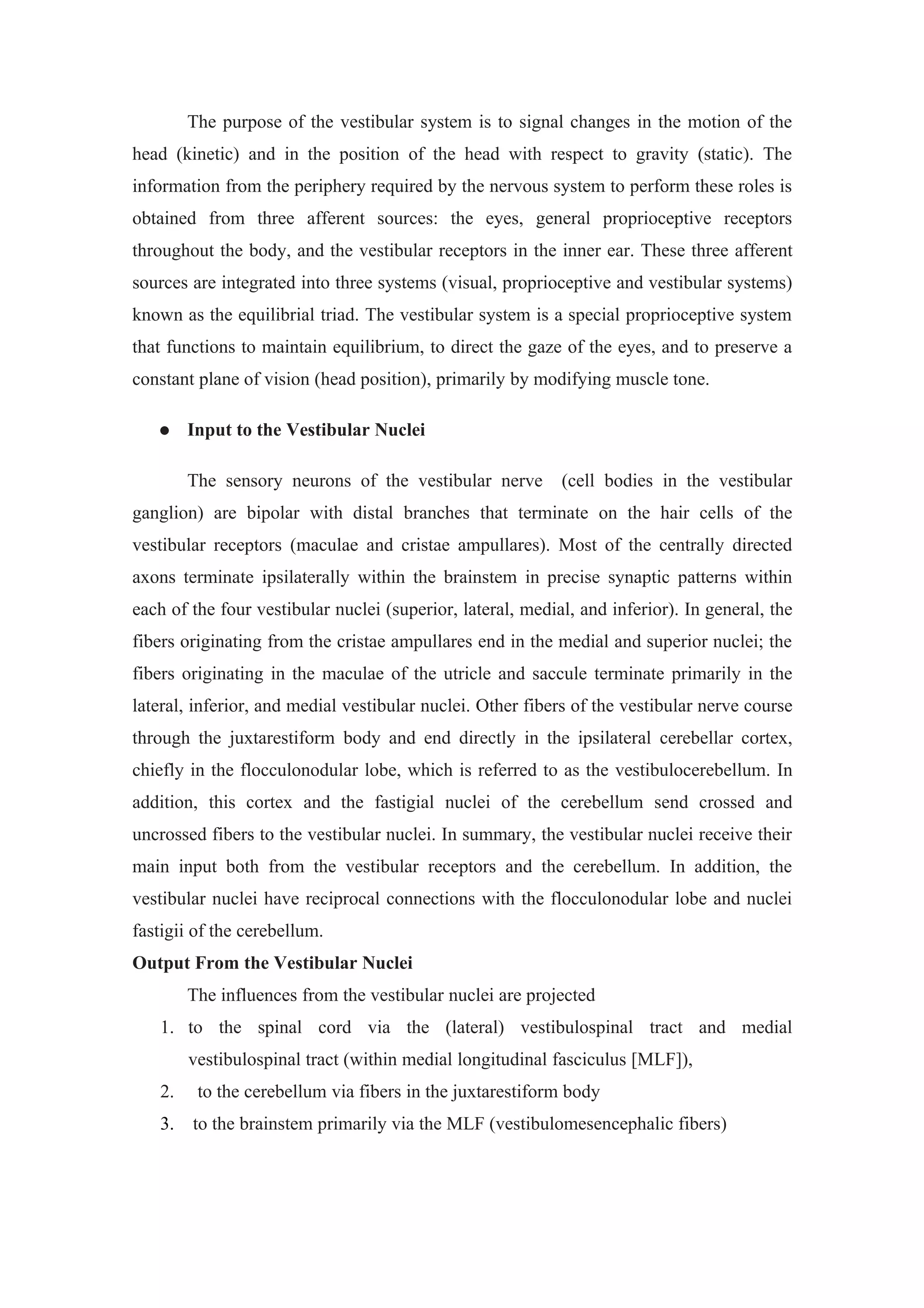 The purpose of the vestibular system is to signal changes in the motion of the
head (kinetic) and in the position of the head with respect to gravity (static). The
information from the periphery required by the nervous system to perform these roles is
obtained from three afferent sources: the eyes, general proprioceptive receptors
throughout the body, and the vestibular receptors in the inner ear. These three afferent
sources are integrated into three systems (visual, proprioceptive and vestibular systems)
known as the equilibrial triad. The vestibular system is a special proprioceptive system
that functions to maintain equilibrium, to direct the gaze of the eyes, and to preserve a
constant plane of vision (head position), primarily by modifying muscle tone.

       Input to the Vestibular Nuclei

        The sensory neurons of the vestibular nerve         (cell bodies in the vestibular
ganglion) are bipolar with distal branches that terminate on the hair cells of the
vestibular receptors (maculae and cristae ampullares). Most of the centrally directed
axons terminate ipsilaterally within the brainstem in precise synaptic patterns within
each of the four vestibular nuclei (superior, lateral, medial, and inferior). In general, the
fibers originating from the cristae ampullares end in the medial and superior nuclei; the
fibers originating in the maculae of the utricle and saccule terminate primarily in the
lateral, inferior, and medial vestibular nuclei. Other fibers of the vestibular nerve course
through the juxtarestiform body and end directly in the ipsilateral cerebellar cortex,
chiefly in the flocculonodular lobe, which is referred to as the vestibulocerebellum. In
addition, this cortex and the fastigial nuclei of the cerebellum send crossed and
uncrossed fibers to the vestibular nuclei. In summary, the vestibular nuclei receive their
main input both from the vestibular receptors and the cerebellum. In addition, the
vestibular nuclei have reciprocal connections with the flocculonodular lobe and nuclei
fastigii of the cerebellum.
Output From the Vestibular Nuclei
        The influences from the vestibular nuclei are projected
   1. to the spinal cord via the (lateral) vestibulospinal tract and medial
        vestibulospinal tract (within medial longitudinal fasciculus [MLF]),
   2.    to the cerebellum via fibers in the juxtarestiform body
   3.   to the brainstem primarily via the MLF (vestibulomesencephalic fibers)
 