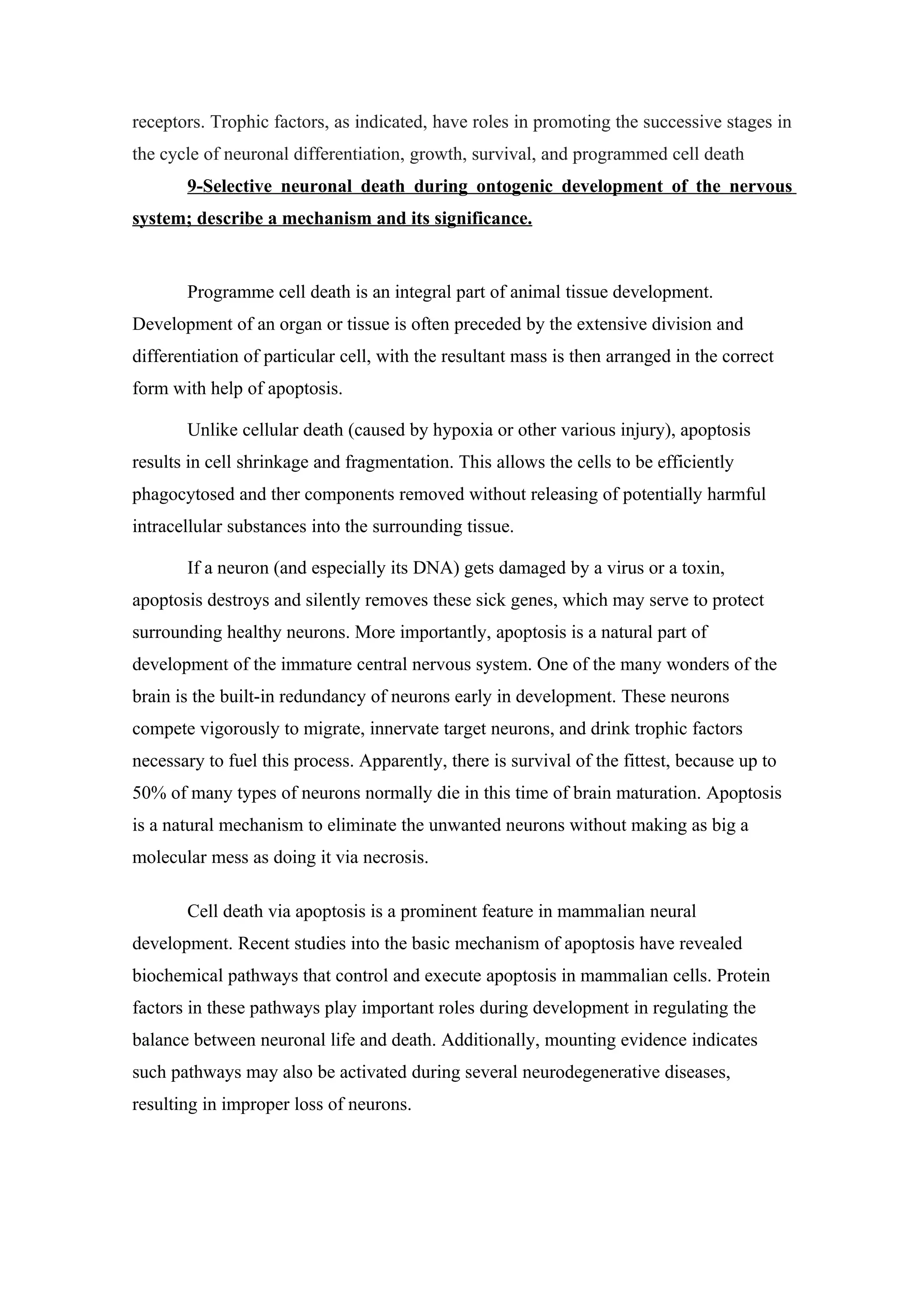 receptors. Trophic factors, as indicated, have roles in promoting the successive stages in
the cycle of neuronal differentiation, growth, survival, and programmed cell death
       9-Selective neuronal death during ontogenic development of the nervous
system; describe a mechanism and its significance.


       Programme cell death is an integral part of animal tissue development.
Development of an organ or tissue is often preceded by the extensive division and
differentiation of particular cell, with the resultant mass is then arranged in the correct
form with help of apoptosis.

       Unlike cellular death (caused by hypoxia or other various injury), apoptosis
results in cell shrinkage and fragmentation. This allows the cells to be efficiently
phagocytosed and ther components removed without releasing of potentially harmful
intracellular substances into the surrounding tissue.

       If a neuron (and especially its DNA) gets damaged by a virus or a toxin,
apoptosis destroys and silently removes these sick genes, which may serve to protect
surrounding healthy neurons. More importantly, apoptosis is a natural part of
development of the immature central nervous system. One of the many wonders of the
brain is the built-in redundancy of neurons early in development. These neurons
compete vigorously to migrate, innervate target neurons, and drink trophic factors
necessary to fuel this process. Apparently, there is survival of the fittest, because up to
50% of many types of neurons normally die in this time of brain maturation. Apoptosis
is a natural mechanism to eliminate the unwanted neurons without making as big a
molecular mess as doing it via necrosis.

       Cell death via apoptosis is a prominent feature in mammalian neural
development. Recent studies into the basic mechanism of apoptosis have revealed
biochemical pathways that control and execute apoptosis in mammalian cells. Protein
factors in these pathways play important roles during development in regulating the
balance between neuronal life and death. Additionally, mounting evidence indicates
such pathways may also be activated during several neurodegenerative diseases,
resulting in improper loss of neurons.
 